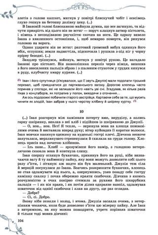 злетів з голови кашкет, мигнув у повітрі блискучий чобіт і есесівець
глухо гепнув на бетонну долівку цеху. (...)
В Івановій голові блискавкою майнула думка, що все загинуло, та від­
чути прикрість від цього він не встиг — поруч клацнув затвор пістолета,
і німець з несподіваною рвучкістю скочив на ноги. Це одразу вивело
Івана з хвилинного остовпіння, і, щоб немарно померти, він ринувся
головою на ворога.
Однак ударити він не встиг: раптовий громовий вибух одкинув його
вбік, оглушив; земля задвигтіла, підскочила і рушила з-під ніг у чорну
прірву безодні. (...)
Зандлер тріпнувся, зойкнув, мотнув у повітрі рукою. Це нагадало
Іванові про пістолет. Він навколішках переліз через німця, вихопив
з його знесилених пальців зброю і з шаленим стукотом у грудях кинувся
в руду, клубчасту хмару куряви. (...)
Іван і його супутниця (з’ясувалося, що її звуть Джулія) мали подолати гірський
перевал, щоб приєднатися до партизанського загону. Дорогою хлопець часто
поринав у спогади, які не залишали його навіть уві сні. Згадував, як кілька разів
тікав з концтаборів, як потрапив у полон, виходячи з оточення...
Аж ось подорожні побачили старого австрійця. Картаючи себе за те, що мусить
чинити як злодій, Іван забрав у нього черству хлібину й шкіряну куртку. ^
10
(...) Іван розгорнув між камінням потерту вже, вируділу, а колись
гарну шкірянку, виклав з неї хліб і підійшов із шкірянкою до Джулії.
— О, нон... нон. Нєт! Я тепло, — зиркнула вона на хлопця пожваві­
лими очима й виставила вперед руку; вітер куйовдив її коротке волосся.
Іван мовчки накинув одежину на худенькі гострі плечі. Дівчина неохоче
закуталася, мерзлякувато стрепенулася й схилила на груди голову. Хло­
пець присів над початою хлібиною.
— Іль пане... Хляб! — зрозумівши його намір, з голодною нетерп­
лячкою сказала вона й ковтнула слину.
Іван спершу оглянув буханчик, прикинув його на руці, ніби визна­
чаючи вагу й ту найменшу пайку, яку вони можуть дозволити собі цього
разу з’їсти, і зітхнув: аж надто він був маленький. Джулія теж сіла
й мерщій посунулася до Івана. Боячись розкришити буханчик, хлопець
не став одламувати від нього, а, озирнувшись, узяв позаду себе гостру
камінну скалку і почав обережно краяти скибочки. Дівчина з якоюсь
розчуленістю в очах покірно стежила за рухами його шкарубких
пальців — і як він краяв, і як потім ділив одкраяне навпіл, одламував
шматочок від однієї скибочки і клав на другу, ще раз оглядав.
— Добре?
— Сі, сі. Добро.
Знову ніби зникли і холод, і втома. Джулія засяяла очима, з нетер­
пінням чекаючи, коли буде дозволено з’їсти цю мізерну пайку. Але Іван
з витримкою, на яку можна позаздрити, утретє порівняв шматочки
й тільки тоді мовив дівчині:
 