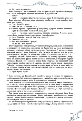 Вона збагнула, не виймаючи з-під шкірянки рук, хутенько одверну­
лась, а він торкнувся пальцем шматочка з додаточком:
— Кому?
— Русо! — з твердою рішучістю сказала вона й крутнулася до нього.
Іван мовчки, обережно взяв тоненьку скибочку, трохи жвавіше вхо­
пила другу вона.
— Гра... Спасібо, русо.
— Нема за що, — сказав Іван.
Квапливо жуючи і кутаючись у шкірянку, Джулія раптом спитала:
— Русо! Как імеєтся твой ім’я? Іван, да?
— Іван, — трошки здивувавшись, одповів хлопець. А вона, помі­
тивши його подив, відкинулась назад і засміялася.
— Іван. Джулія угодаль! Как єто угодаль?
— Неважко вгадати.
— Все, все русо Іван? Правда?
— Ні, не всі. Але багато.
Раптом дівчина посмутніла, утомлено зітхнула, щільніше закуталася
в шкірянку й крадькома зиркнула на буханчик. А Іван, розтягуючи
насолоду, повільно доїдав свій шматочок. Помітивши її аж надто крас­
номовний погляд, узяв буханчик, аби сховати за пазуху, але не встиг
цього зробити, бо Джулія зненацька ойкнула і завмерла на місці. (...)
Осторонь од них і трохи нижче, у вільній від туману прогалині, спер­
шись на розставлені руки, сидів на скелі страшний, у подертій куртці
гефтлінг. Голий, без волосся череп його стирчав на тоненькій шиї
з просторого коміра смугастої куртки, на якій чорнів номер і нашивка.
Гефтлінг темними божевільними очима-ямами вп’явся в них. Мабуть,
він побачив у їхніх руках хліб, бо затремтів і, пританцьовуючи на місці,
почав хрипко вигукувати:
— Брот! Брот! Брот!1
Іван розумів, що божевільний наробить галасу й викаже їх есесівцям.
«І вбити жалко, і відчепитися неможливо», — розмірковував хлопець. Зрештою
він таки відламав шматок хліба й залишив його на камені.
Ледь помітною стежиною втікачі вирушили далі. Дорогою Джулія повідомила,
що її батько, хазяїн фірми, підтримав нацистів, а сама вона — переконана
антифашистка. Іван про своє життя розповідав неохоче. Сказав лишень, що
мешкав у білоруському селі Терешки, батька не пам'ятає, бо той рано помер,
залишивши матір із чотирма малими дітьми.
Тим часом шлях до перевалу ставав дедалі важчим: «Стежка йшла дуже
засніженим, скелястим косогором... Мороз подужчав... холод дошкуляв у руки
й коліна... вітер боляче шмагав по обличчях...». Джулія була зовсім знесилена,
тож Іван мусив нести її на спині.
На ранок подорожні спустилися в квітучу альпійську долину. Прокинувшись
серед червоних маків і не побачивши дівчини поруч, Іван у розпачі кинувся її
1Бро т — хліб.
 