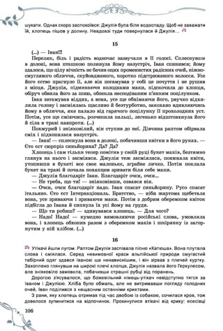 шукати. Однак скоро заспокоївся: Джулія була біля водоспаду. Щоб не заважати
їй, хлопець пішов у долину. Невдовзі туди повернулася й Джулія... ^
15
(...) — Іван!!!
Переляк, біль і радість водночас зазвучали в її голосі. Сплеснувши
в долоні, вона пташкою полинула йому назустріч, Іван спинився; йому
здалося, що цілу вічність не бачив оцих променистих радісних очей, ніжно-
смуглявого обличчя, скуйовдженого, коротко підстриженого волосся. Усе
його єство прагнуло її, але він погамував у собі це почуття і не рушив
з місця. Джулія, підминаючи колодками маки, підскочила до хлопця,
обіруч обвила його за шию, обпекла несподіваним п’янким поцілунком.
Іван затамував віддих, а вона, усе ще обнімаючи його, рвучко відхи­
лила голову і засміялась щасливо й безтурботно, закохано вдивляючись
йому в обличчя, яке палало від гарячого поцілунку її прохолодних уст.
Потім, усе ще сміючись, розчепила пальці, легенько відштовхнула його
й сіла в траві навпроти. (...)
Похмурий і зніяковілий, він ступив до неї. Дівчина раптом обірвала
сміх і підхопилася назустріч.
— Іван! — сплеснула вона в долоні, побачивши квітки в його руках. —
Сто єст сюрпріз синьйорина? Да? Да?
Хлопець і сам тільки тепер помітив у своїй руці букет маків, безтямно
глянув на нього і засміявся. Джулія теж засміялася, понюхала квіти,
утопивши в букеті все своє маленьке, зграбне личко. Потім поклала
букет на траві й почала похапцем зривати біля себе маки.
— Джулія благодаріт Іван. Благодаріт очен, очен...
— Не треба, що ти! — зніяковівши, озвався він.
— Очен, очен благодаріт надо. Іван спасат синьйорину. Русо спасат
італьяно. Єто єст Інтернаціональ. Братство, — ніби жартома щебетала
вона, усе зриваючи і зриваючи маки. Потім з добрим оберемком квіток
підбігла до Івана й сипнула їх усі йому на груди.
— Що ти робиш? — здивувався хлопець. — Для чого?
— Надо! Надо! — кумедно вимовляючи російські слова, умовляла
вона, і хлопець обхопив разом з оберемком маків і шкірянку із загор­
нутим у ній хлібом. (...)
16
Утікачі йшли лугом. Раптом Джулія заспівала пісню «Катюша». Вона плутала
слова і сміялася. Серед невимовної краси альпійської природи смугастий
табірний одяг здався Іванові ще ненависнішим, і він зірвав з плечей куртку.
Захоплено глянувши на широкі плечі хлопця, Джулія назвала його Геркулесом,
але зніяковіло замовкла, побачивши страшні рубці від поранень.
Дорогою з'ясувалося, що божевільний німець-утікач невідступно тягся за
Іваном і Джулією. Хліба було обмаль, але не витримавши погляду голодних
очей, Іван поділився з нещасним останніми крихтами.
З рани, яку хлопець отримав під час двобою із собакою, сочилася кров, тож
довелося зупинитися на відпочинок. Прокинулися втікачі від крику: есесівці
 