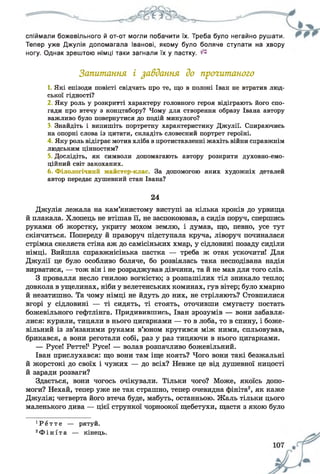 спіймали божевільного й от-от могли побачити їх. Треба було негайно рушати.
Тепер уже Джулія допомагала Іванові, якому було боляче ступати на хвору
ногу. Однак зрештою німці таки загнали їх у пастку. ^
Запитання і завдання до прогитаного
1. Які епізоди повісті свідчать про те, що в полоні Іван не втратив люд­
ської гідності?
2 Яку роль у розкритті характеру головного героя відіграють його спо­
гади про втечу з концтабору? Чому для створення образу Івана автору
важливо було повернутися до подій минулого?
З, Знайдіть і випишіть портретну характеристику Джулії. Спираючись
на опорні слова із цитати, складіть словесний портрет героїні.
4 Яку роль відіграє мотив хліба в протиставленні жахіть війни справжнім
людським цінностям?
5. Дослідіть, як символи допомагають автору розкрити духовно-емо-
ційний світ закоханих.
6. Філологічний майстер-клас. За допомогою яких художніх деталей
автор передає душевний стан Івана?
24
Джулія лежала на кам’янистому виступі за кілька кроків до урвища
й плакала. Хлопець не втішав її, не заспокоював, а сидів поруч, спершись
руками об жорстку, укриту мохом землю, і думав, що, певно, усе тут
скінчиться. Попереду й праворуч підступала круча, ліворуч починалася
стрімка скеляста стіна аж до самісіньких хмар, у сідловині позаду сиділи
німці. Вийшла справжнісінька пастка — треба ж отак ускочити! Для
Джулії це було особливо боляче, бо розвіялась така несподівана надія
вирватися, — тож він і не розраджував дівчини, та й не мав для того слів.
З провалля несло гнилою вогкістю; з розпашілих тіл зникало тепло;
довкола в ущелинах, ніби у велетенських коминах, гув вітер; було хмарно
й незатишно. Та чому німці не йдуть до них, не стріляють? Стовпилися
вгорі у сідловині — ті сидять, ті стоять, оточивши смугасту постать
божевільного гефтлінга. Придивившись, Іван зрозумів — вони забавля­
лися: курили, тицяли в нього цигарками — то в лоба, то в спину, і боже­
вільний із зв’язаними руками в’юном крутився між ними, спльовував,
брикався, а вони реготали собі, раз у раз тицяючи в нього цигарками.
— Русе! Ретте!1Русе! — волав розпачливо божевільний.
Іван прислухався: що вони там іще коять? Чого вони такі безжальні
й жорстокі до своїх і чужих — до всіх? Невже це від душевної ницості
й заради розваги?
Здається, вони чогось очікували. Тільки чого? Може, якоїсь допо­
моги? Нехай, тепер уже не так страшно, тепер очевидна фініта2, як каже
Джулія; четверта його втеча буде, мабуть, останньою. Жаль тільки цього
маленького дива — цієї стрункої чорноокої щебетухи, щастя з якою було
1Р е т т е — рятуй.
2Ф і н і т а — кінець.
 