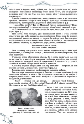 таке п’янке й недовге. Хоча, правда, він і за це вдячний долі, чи, може,
випадкові, який звів їх наостанку; тепер, після всього, хоч як це дивно,
помирати поруч із нею було все-таки легше, ніж у ненажерливій печі
крематорію.
Джулія, здається, виплакалася, не схлипувала, плечі в неї перестали
тремтіти, лиш інколи здригалися, мабуть, од холоду. Іван скинув із себе
шкірянку й, потягнувшись до дівчини, дбайливо вкрив її. (...)
— Іваніо! Где єст Бог? Где єст Мадонна? Где єст справьєдлівост? Поче­
му нон кара фашізм? — вона простягала у відчаї тонкі смугляві руки.
— Є справедливість! — отямившись із горя, вигукнув Іван. — Буде
кара! Буде. (...)
Біля кручі було холодно, дув пронизливий вітер, і вона, уперше
піклуючись про себе, загорнула поли шкірянки. Лише ноги її, червоні,
закривавлені, мерзли на камені — укрити їх не було чим. Раптом вона,
щось надумавши, стала навколішки обличчям до німців і вже звичайно,
без усякого переходу від страшного до радісного, заспівала:
Расцветали яблони и груши,
Поплыли туманы над рекой...
Іван спочатку здивувався пісні: такою недоречною була вона край
цієї могили, але глянув на німців і, побачивши, як вони оторопіли, теж
став підтягати.
Очевидно, пісня збентежила німців, бо ті щось закричали, але він
не слухав їх, а вже й сам захопився чарівною мелодією, яка несподі­
вано розвіяла похмурий настрій приреченості й понесла їх у давній,
людяний, мирний і щирий світ життя й кохання.
Але німці недовго дивувалися їхньому свавіллю — котрийсь із них
ухопив автомат і, не цілячись, випустив чергу. (...)
Хлопець люто вилаявся: за сідловиною валували собаки.
Раптом щось невимовне сталося з Іваном, — давно прихований гнів
зненацька вибухнув у ньому. Він підхопився, важко виліз на камінь і,
широко розставивши хворі ноги, нагнувся — розлючений, страшний,
байдужий до небезпеки.
— Звірі! — гукнув він до німців. — Шакали! Самі боїтеся —
помічників приводите! Ну-бо, ведіть! Спускайте! А дідька лисого! Ось!
Не візьмете ви нас! Ось! Зрозуміли? (...)
Одна, і дві, три, чотири, п’ять
рудих, спущених з повідків вівча­
рок, розпластавшись на бігу, мча­
ли схилом униз; за ними вискочи­
ли німці. Іван підхопився, рвонув
за руку Джулію, а вона, кинув­
шись йому на шию, зайшлася пла­
чем. Іван у глибині душі відчував,
що треба щось сказати — найго­
ловніше, найважливіше, але слова
десь зникли. Собаки вже неслися
улоговиною. Тоді він одірвав ді­
Кадр з кінофільму
«Альпійська балада»
(режисер Б. Степанов, 1965 р.)
 