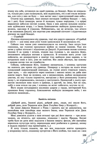 вчину від себе, штовхнув на край урвища, до безодні. Вона не опирала­
ся, тільки раз у раз схлипувала, мов задихалась, очі в неї стали велики­
ми, але сліз у них не було — там застиг жах і приглушений ним зойк...
Стоячи над урвищем, Іван окинув поглядом глибину безодні — там,
як і досі, було похмуро, вогко й холодно; туман порідшав, і в прірві
виразніше забіліли снігові плями. Одна з них довгим вузьким шпича­
ком здіймалася вгору, і в Івана блискавично майнула думка-надія —
велика, щаслива й страшна. Побоюючись, що не встигне, так нічого
й не сказавши Джулії, він опустив уже зведений пістолет і підштовхнув
дівчину на край безодні.
— Стрибай!
Дівчина відсахнулася від урвища, тоді він удруге крикнув: «Стрибай
у сніг!» — але вона знов усім тілом одхилилася й заплющила очі.
Собаки тим часом уже повискакували на косогір, Іван почув їхнє
гавкання, що голосно пролунало майже за самою спиною. Тоді він
затис у зубах пістолет і підскочив до Джулії. З раптовою силою хлопець
ухопив її за комір і штани, підняв над головою і, як здалось йому,
несамовито жбурнув ногами в провалля. В останню мить устиг іще
побачити, як розпростерте в повітрі тіло майнуло повз карниз, а чи
потрапило воно в сніг, уже не помітив. Він лише збагнув, що самому
з хворою ногою так не стрибнути.
Собаки, побачивши його, скажено заскавчали, і хлопець одступив
на якихось два кроки від урвища. Попереду з пагорка на нього мчав
сухорлявий широкогрудий вовкодав, на голові якого стирчало чомусь
одне вухо, — він перелетів через каміння і високо звівсь на диби вже
зовсім поруч. Іван не цілився, але з неквапливою, майже нелюдською
увагою, на яку тільки спромігся, вистрілив у його роззявлену ікласту
пащу і, не втримавшись, пальнув у наступного. Одновухий з льоту про­
жогом шелеснув повз нього в урвище, а другий, на лихо, був не сам,
побіч з ним мчало ще два, і хлопець не встиг побачити, влучив чи ні.
Його подив потьмарився шаленим ударом у груди, нестерпний біль
пронизав йому горлянку, блискавично майнуло захмарене небо, і все
заніміло назавжди...
Замість епілога
«Добрий день, Іванові рідні, добрий день, люди, які знали його,
добрий день, село Терешки між Двох Голубих Озер у Білорусії...
Це пише Джулія Новеллі з Рима і просить вас не дивуватися, що
незнайома вам синьйора знає вашого Івана, знає Терешки між Двох
Голубих Озер у Білорусії... (...)
Мені довелося ділити з ним останні три дні його життя — три вели­
чезних, як вічність, дні кохання, пізнання і щастя. Правда, Богові
треба було не дати мені поділити з Іваном смерть: фатум, або звичайна
нерозтала кучугура снігу, перешкодив мені розбитися в урвищі, якому
я надала перевагу над крематорієм. (...)
Я хочу тільки сказати, що все моє подальше життя проходить
у яскравому світлі, осяяному зустріччю з Його особою, так само як і моя
 