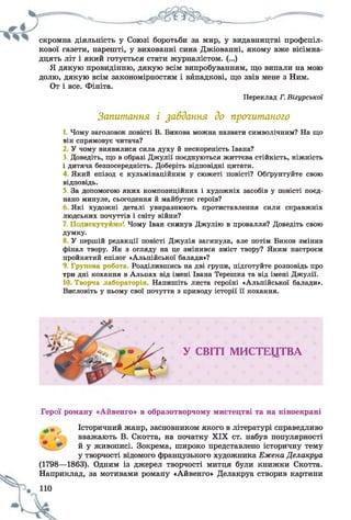 скромна діяльність у Союзі боротьби за мир, у видавництві профспіл­
кової газети, нарешті, у вихованні сина Джіованні, якому вже вісімна­
дцять літ і який готується стати журналістом. (...)
Я дякую провидінню, дякую всім випробуванням, що випали на мою
долю, дякую всім закономірностям і вйпадкові, що звів мене з Ним.
От і все. Фініта.
Переклад Г. Вігурської
Запитання і завдання до прочитаного
1. Чому заголовок повісті В. Викова можна назвати символічним? На що
він спрямовує читача?
2 У чому виявилися сила духу й нескореність Івана?
3. Доведіть, що в образі Джулії поєднуються життєва стійкість, ніжність
і дитяча безпосередність. Доберіть відповідні цитати.
4 Який епізод є кульмінаційним у сюжеті повісті? Обґрунтуйте свою
відповідь.
5. За допомогою яких композиційних і художніх засобів у повісті поєд­
нано минуле, сьогодення й майбутнє героїв?
Які художні деталі увиразнюють протиставлення сили справжніх
людських почуттів і світу війни?
7. Подискутуймо! Чому Іван скинув Джулію в провалля? Доведіть свою
думку.
У першій редакції повісті Джулія загинула, але потім Биков змінив
фінал твору. Як з огляду на це змінився зміст твору? Яким настроєм
пройнятий епілог «Альпійської балади»?
9. Групова робота Розділившись на дві групи, підготуйте розповідь про
три дні кохання в Альпах від імені Івана Терешка та від імені Джулії.
10. Творча лабораторія. Напишіть листа героїні «Альпійської балади».
Висловіть у ньому свої почуття з приводу історії її кохання.
У СВІТІ МИСТЕЦТВА
Герої роману «Айвенго» в образотворчому мистецтві та на кіноекрані
* Історичний жанр, засновником якого в літературі справедливо
вважають В. Скотта, на початку XIX ст. набув популярності
й у живописі. Зокрема, широко представлено історичну тему
у творчості відомого французького художника Ежена Делакруа
(1798—1863). Одним із джерел творчості митця були книжки Скотта.
Наприклад, за мотивами роману «Айвенго» Делакруа створив картини
 