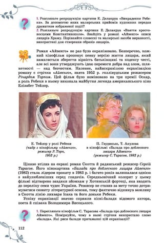 1. Розгляньте репродукцію картини Е. Делакруа «Викрадення Ребе­
ки». За допомогою яких малярських прийомів художник передав
драматизм зображеної події?
2. Розгляньте репродукцію картини Е. Делакруа «Взяття хресто­
носцями Константинополя». Знайдіть у романі «Айвенго» описи
лицарів Храму. Порівняйте словесні та малярські засоби виразності,
використані для створення образів лицарів.
Роман «Айвенго» не раз було екранізовано. Безперечно, кож­
ний кінофільм пропонує певну версію життя лицаря, який
намагається зберегти вірність батьківщині та кодексу честі,
але всі вони утверджують ідею перемоги добра над злом, шля­
хетності — над безчестям. Напевне, найяскравішою екранізацією
роману є стрічка «Айвенго», знята 1952 р. голлівудським режисером
Річардом Торпом. Цей фільм було номіновано на три премії Оскар,
а роль Ребеки в ньому виконала майбутня легенда американського кіно
Елізабет Тейлор.
Е. Тейлор у ролі Ребеки
(кадр з кінофільму «Айвенго»,
режисер Р. Торп,
1952р.)
П. Гаудиньш, Т. Акулова
в кінофільмі «Балада про доблесного
лицаря Айвенго»
(режисер С. Тарасов, 1982р.)
Цікаво втілив на екрані роман Скотта й радянський режисер Сергій
Тарасов. Його кінокартина «Балада про доблесного лицаря Айвенго»
(1982) стала лідером прокату в 1983 р. і багато років залишалася однією
з найулюбленіших серед глядачів. Середньовічний колорит у цьому
фільмі відтворено завдяки зйомкам у Хотинській фортеці, яка входить
до переліку семи чудес України. Режисер не ставив за мету точно дотри­
муватися сюжету літературної основи, тому фактично відкинув важливу
в Скотта лінію лихваря Ісака та його доньки Ребеки.
Успіху екранізації значно сприяли пісні-балади відомого актора,
поета й співака Володимира Висоцького.
7
1. Перегляньте кінофільм С. Тарасова «Балада про доблесного лицаря
Айвенго». Поміркуйте, чому в назві стрічки використано слово
«балада». Які риси балади притаманні цій екранізації?
 
