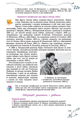 2. Прослухайте пісні В. Висоцького з кінофільму «Балада про
доблесного лицаря Айвенго» {режисер С. Тарасов, 1982 р.). Які ідеї
та мотиви роману В. Скотта в них відбилися?
Знамениті кінофільми про Другу світову війну
, , Про Другу світову війну створено безліч кінострічок. Перші
■: ф з них з’явилися ще за воєнних років. Кожне покоління сцена­
ристів, режисерів і акторів відкривало в цій темі нові грані.
Кращі з їхніх робіт увійшли до золотого фонду воєнного кіне­
матографа. Серед цих кінокартин варто згадати «Баладу про солдата»
(режисер Г. Чухрай, 1959 р.), «Білоруський вокзал» (режисер А. Смирнов,
1970 р.), «О шостій вечора після війни» (режисер І.Пир’єв, 1944 р.),
«Сходження» (за мотивами повісті В.Бикова «Сотников», режисер
Л. Шепітько, 1976 р.), «Два бійці» (за мотивами повісті Л. Славіна «Мої
земляки», режисер Л. Луков, 1943 р.), «Летять журавлі» (за мотивами
п’єси В. Розова «Вічно живі», режисер М. Калатозов, 1957р.), «Звичайний
фашизм» (режисер М.Ромм, 1965 р.), «Повість про справжню людину»
(за однойменною повістю В. Полевого, режисер О. Столпер, 1948 р.).
У 1965 р. білоруський режисер Борис Степанов зняв фільм за пові­
стю В. Бикова «Альпійська балада» (автором сценарію виступив сам пи­
сьменник). Однойменна кіностріч­
ка розповідає про в’язнів нацист­
ських таборів часів Другої світової
війни, про тих, хто не дожив до
звільнення у квітні 1945 р.
Ролі білоруського солдата та іта­
лійської дівчини, що знайшли своє
кохання в пеклі війни, виконали
вже відомий на той час Станіслав
Любшин та молода акторка Любов
Рум’янцева. І нині чи не найпере­
конливішою оцінкою цієї сильної
й водночас зворушливої картини
є сльози на очах глядачів після
кожного її показу.
7
Які зі згаданих кінофільмів ви знаєте? Поділіться своїми вражен­
нями про них або підготуйте стисле повідомлення про свій улюб­
лений фільм, присвячений Другій світовій війні.
С. Любшин, Л. Рум’янцева
в кінофільмі «Альпійська балада»
(режисер Б. Степанов, 1965 р.)
Підсумкові запитання і завдання
Перший рівень
1. Кого з письменників визнано засновником історичного роману?
2. Назвіть головних героїв повісті В. Бикова «Альпійська балада».
3. Назвіть європейських поетів, які у своїх віршах зверталися до теми
Другої світової війни.
113
 