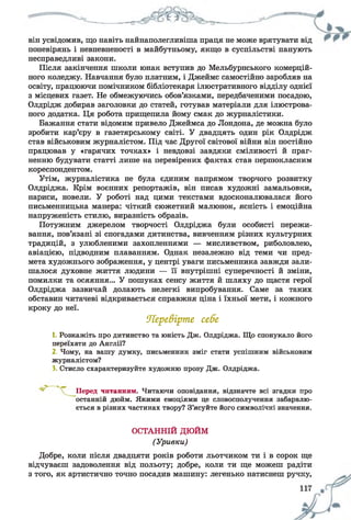 він усвідомив, що навіть найнаполегливіша праця не може врятувати від
поневірянь і невпевненості в майбутньому, якщо в суспільстві панують
несправедливі закони.
Після закінчення школи юнак вступив до Мельбурнського комерцій­
ного коледжу. Навчання було платним, і Джеймс самостійно заробляв на
освіту, працюючи помічником бібліотекаря ілюстративного відділу однієї
з місцевих газет. Не обмежуючись обов’язками, передбаченими посадою,
Олдрідж добирав заголовки до статей, готував матеріали для ілюстрова­
ного додатка. Ця робота прищепила йому смак до журналістики.
Бажання стати відомим привело Джеймса до Лондона, де можна було
зробити кар’єру в газетярському світі. У двадцять один рік Олдрідж
став військовим журналістом. Під час Другої світової війни він постійно
працював у «гарячих точках» і невдовзі завдяки сміливості й праг­
ненню будувати статті лише на перевірених фактах став першокласним
кореспондентом.
Утім, журналістика не була єдиним напрямом творчого розвитку
Олдріджа. Крім воєнних репортажів, він писав художні замальовки,
нариси, новели. У роботі над цими текстами вдосконалювалася його
письменницька манера: чіткий сюжетний малюнок, ясність і емоційна
напруженість стилю, виразність образів.
Потужним джерелом творчості Олдріджа були особисті пережи­
вання, пов’язані зі спогадами дитинства, вивченням різних культурних
традицій, з улюбленими захопленнями — мисливством, риболовлею,
авіацією, підводним плаванням. Однак незалежно від теми чи пред­
мета художнього зображення, у центрі уваги письменника завжди зали­
шалося духовне життя людини — її внутрішні суперечності й зміни,
помилки та осяяння... У пошуках сенсу життя й шляху до щастя герої
Олдріджа зазвичай долають нелегкі випробування. Саме за таких
обставин читачеві відкривається справжня ціна і їхньої мети, і кожного
кроку до неї.
1. Розкажіть про дитинство та юність Дж. Олдріджа. Що спонукало його
переїхати до Англії?
2. Чому, на вашу думку, письменник зміг стати успішним військовим
журналістом?
3. Стисло схарактеризуйте художню прозу Дж. Олдріджа.
Добре, коли після двадцяти років роботи льотчиком ти і в сорок ще
відчуваєш задоволення від польоту; добре, коли ти ще можеш радіти
з того, як артистично точно посадив машину: легенько натиснеш ру™-*
(Перевірте себе
Перед читанням. Читаючи оповідання, відзначте всі згадки про
останній дюйм. Якими емоціями це словосполучення забарвлю­
ється в різних частинах твору? З’ясуйте його символічні значення.
ОСТАННІЙ ДЮЙМ
(Уривки)
 