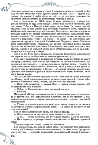 піднімеш невеличку хмарку куряви и плавно відвоюєш останній дюйм
над землею! Особливо коли приземляєшся на сніг. Сніг — чудова під­
стилка під колеса, і добре сісти на сніг — це так само приємно, як
пройтися босими ногами по пухнастому килиму в готелі.
Але з польотами на ДС-3, коли, бувало, піднімеш у повітря ста­
реньку машину за будь-якої погоди і летиш над полями навмання, уже
покінчено. Робота в Канаді добре загартувала його. Не дивно, що він
закінчив своє льотне життя над пустелею Червоного моря, літаючи на
«Фейрчальді» нафтоекспортної компанії Тексєгипто, яка мала право на
розвідку нафти по всьому єгипетському узбережжю. Посадкових май­
данчиків не було. Він садовив свою машину всюди, де хотіли висадитися
геологи і гідрологи, тобто і на пісок, і на кущі, і на кам’янисте дно
пересохлих струмків, і на довгі білі обмілини Червоного моря. Обмілини
були найнебезпечніші: гладенька на вигляд поверхня пісків завжди
була всіяна великими шматками білого корала, гострими по краях, мов
бритва, і коли б не низький центр ваги «Фейрчальда», він не раз пере­
кинувся б від проколу камери.
Але й це все було вже в минулому. Компанія Тексєгипто відмовилася
від дорогих спроб знайти велике нафтове родовище... (...)
Отак він і залишився з порожніми руками, коли не брати до уваги
байдужу дружину, якій він не був потрібен, та десятирічного сина, що
народився надто пізно і, — Вен розумів десь у глибині душі, — чужого їм
обом, самотнього, неприкаяного хлопчика, який у десять років розумів,
що мати ним не цікавиться, а батько — стороння людина, яка не знає,
про що з ним говорити, різка й небагатослівна в ті лічені хвилини, коли
вони бували разом.
От і ця хвилина не була кращою за інші. Бен узяв із собою хлопчика
на «Остер», який страшенно кидало на висоті двох тисяч футів над узбе­
режжям Червоного моря, і чекав, що сина ось-ось закачає.
— Коли тебе занудить, — сказав Бен, — нагни голову нижче, щоб
не забруднити всю машину.
— Добре. — Хлопчик мав дуже нещасний вигляд.
— Боїшся?
Маленький «Остер» нещадно кидало в розпеченому повітрі то в один,
то в другий бік, але переляканий хлопчина все ж не губився і, від­
чайдушно смокчучи цукерку, розглядав прилади, компас, рухливий
авіагоризонт.
— Трохи, — відповів хлопець тихим і несміливим голоском, не схожим
на грубуваті голоси американських дітей. — А літак не зламається від
цих поштовхів?
Бен не вмів заспокоювати сина, він сказав правду.
— Якщо машину не доглядати, вона неодмінно зламається.
— А ця... — почав хлопчик, але його дуже нудило, і він не закінчив.
— Ця в порядку, — роздратовано сказав батько. — Цілком справний
літак.
Хлопчик опустив голову і тихенько заплакав.
Бен пожалкував, що взяв із собою сина. Усі великодушні поривання
в них у сім’ї завжди закінчувалися невдачею, їм обом давно бракувало
цього почуття — черствій, плаксивій, провінціальній матері й різкому,
 