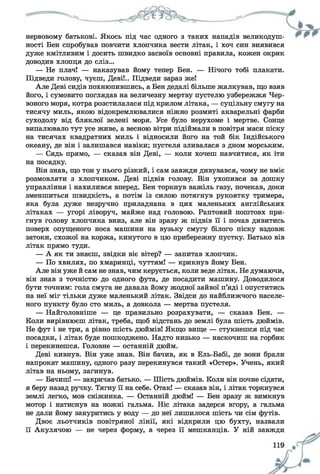 нервовому батькові. Якось під час одного з таких нападів великодуш­
ності Бен спробував повчити хлопчика вести літак, і хоч син виявився
дуже кмітливим і досить швидко засвоїв основні правила, кожен окрик
доводив хлопця до сліз...
— Не плач! — наказував йому тепер Бен. — Нічого тобі плакати.
Підведи голову, чуєш, Деві!.. Підведи зараз же!
Але Деві сидів похнюпившись, а Бен дедалі більше жалкував, що взяв
його, і сумовито поглядав на величезну мертву пустелю узбережжя Чер­
воного моря, котра розстилалася під крилом літака, — суцільну смугу на
тисячу миль, якою відокремлювалися ніжно розмиті акварельні фарби
суходолу від бляклої зелені моря. Усе було нерухоме і мертве. Сонце
випалювало тут усе живе, а весною вітри підіймали в повітря маси піску
на тисячах квадратних миль і відносили його на той бік Індійського
океану, де він і залишався навіки; пустеля зливалася з дном морським.
— Сядь прямо, — сказав він Деві, — коли хочеш навчитися, як іти
на посадку.
Він знав, що тон у нього різкий, і сам завжди дивувався, чому не вміє
розмовляти з хлопчиком. Деві підвів голову. Він ухопився за дошку
управління і нахилився вперед. Бен торкнув важіль газу, почекав, доки
зменшиться швидкість, а потім із силою потягнув рукоятку тримера,
яка була дуже незручно приладнана в цих маленьких англійських
літаках — угорі ліворуч, майже над головою. Раптовий поштовх при­
гнув голову хлопчика вниз, але він зразу ж підвів її і почав дивитись
поверх опущеного носа машини на вузьку смугу білого піску вздовж
затоки, схожої на коржа, кинутого в цю прибережну пустку. Батько вів
літак прямо туди.
— А як ти знаєш, звідки віє вітер? — запитав хлопчик.
— По хвилях, по хмаринці, чуттям! — крикнув йому Бен.
Але він уже й сам не знав, чим керується, коли веде літак. Не думаючи,
він знав з точністю до одного фута, де посадити машину. Доводилося
бути точним: гола смуга не давала йому жодної зайвої п’яді і опуститись
на неї міг тільки дуже маленький літак. Звідси до найближчого населе­
ного пункту було сто миль, а довкола — мертва пустеля.
— Найголовніше — це правильно розрахувати, — сказав Бен. —
Коли вирівнюєш літак, треба, щоб відстань до землі була шість дюймів.
Не фут і не три, а рівно шість дюймів! Якщо вище — стукнешся під час
посадки, і літак буде пошкоджено. Надто низько — наскочиш на горбик
і перекинешся. Головне — останній дюйм.
Деві кивнув. Він уже знав. Він бачив, як в Ель-Бабі, де вони брали
напрокат машину, одного разу перекинувся такий «Остер». Учень, який
літав на ньому, загинув.
— Бачиш! — закричав батько. — Шість дюймів. Коли він почне сідати,
я беру назад ручку. Тягну її на себе. Отак! — сказав він, і літак торкнувся
землі легко, мов сніжинка. — Останній дюйм! — Бен зразу ж вимкнув
мотор і натиснув на ножні гальма. Ніс літака задерся вгору, а гальма
не дали йому зануритись у воду — до неї лишилося шість чи сім футів.
Двоє льотчиків повітряної лінії, які відкрили цю бухту, назвали
її Акулячою — не через форму, а через її мешканців. У ній завжди
 