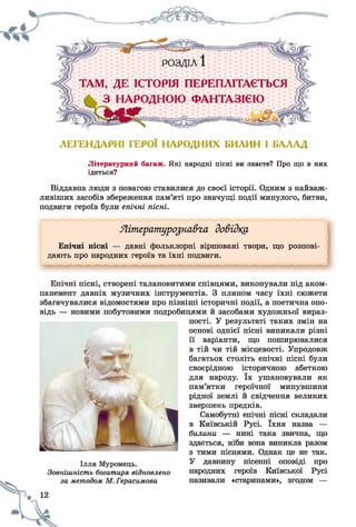 ЛЕГЕНДАРНІ ГЕРОЇ НАРОДНИХ БИЛИН І БАЛАД
Літературний багаж. Які народні пісні ви знаєте? Про що в них
ідеться?
Віддавна люди з повагою ставилися до своєї історії. Одним з найваж­
ливіших засобів збереження пам’яті про значущі події минулого, битви,
подвиги героїв були епічні пісні.
Літературознавча довідку
Епічні пісні — давні фольклорні віршовані твори, що розпові­
дають про народних героїв та їхні подвиги.
Епічні пісні, створені талановитими співцями, виконували під аком­
панемент давніх музичних інструментів. З плином часу їхні сюжети
збагачувалися відомостями про пізніші історичні події, а поетична опо­
відь — новими побутовими подробицями й засобами художньої вираз­
ності. У результаті таких змін на
основі однієї пісні виникали різні
її варіанти, що поширювалися
в тій чи тій місцевості. Упродовж
багатьох століть епічні пісні були
своєрідною історичною абеткою
для народу. їх ушановували як
пам’ятки героїчної минувшини
рідної землі й свідчення великих
звершень предків.
Самобутні епічні пісні складали
в Київській Русі. їхня назва —
билини — нині така звична, що
здається, ніби вона виникла разом
з тими піснями. Однак це не так.
У давнину пісенні оповіді про
народних героїв Київської Русі
називали «старинами», згодом —
Ілля Муромець.
Зовнішність богатиря відновлено
за методом М. Герасимова
12
 