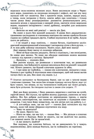 водилася сила-силенна великих акул. Вони запливали сюди з Черво­
ного моря, ганяючись за косяками оселедців і кефалі, які час від часу
шукали собі тут захистку. Бен і прилетів сюди, власне, заради акул,
а тепер, коли потрапив у бухту, зовсім забув про хлопчика і тільки
часом давав йому розпорядження: допомогти розвантажувати речі,
закопати мішок з продуктами в мокрий пісок, змочити пісок морською
водою, подавати інструменти і всякі дрібниці, потрібні для акваланга
і камер. (...)
— Затягни на мені цей ремінь! — звелів він Деві.
На спині в нього був важкий акваланг. З двома його двадцятикіло-
грамовими циліндрами зі стисненим повітрям він зможе пробути більше
години на глибині тридцять футів. Глибше опускатися й не треба. Акули
цього не роблять.
— І не кидай у воду каміння, — сказав батько, піднімаючи цилін­
дричний водонепроникний кіноапарат і витираючи пісок з його ручки. —
А то всю рибу поблизу сполохаєш. Навіть акул. Дай мені маску!
Деві передав йому маску зі скляним забралом.
— Мене не буде хвилин двадцять. Потім я піднімусь, і ми поснідаємо,
бо сонце вже високо. Ти поки що обклади камінням колеса машини
і посидь під крилом у затінку. Зрозумів?
— Зрозумів, — відповів Деві.
Бен раптом відчув, що розмовляє з хлопчиком так, як розмовляв
з дружиною, чия байдужість завжди викликала його на різкий і владний
тон. Нічого дивного, що бідний хлопчина цурався їх обох.
— І про мене не турбуйся, — сказав він хлопчикові, заходячи у воду.
Узявши в рот трубку й опустивши вниз кіноапарат, щоб той своєю вагою
тягнув його на дно, Бен зник під водою. (...)
Хлопчик залишився на безлюдному березі, сам на сам з грізним морем
і власними страхами. Тим часом Бен оглядав підводну частину бухти: акул тут
було чимало, тож зйомка, за яку телекомпанія пообіцяла три тисячі доларів,
мала бути успішною. За півгодини льотчик із сином сіли снідати. ^
Деві дав йому рушник, і Бену довелось миритися з життям на сухій,
гарячій землі. Він відчув, що зробив велику дурницю, узявшись за таку
роботу. Він був добрим льотчиком по нерозвіданих трасах, а зовсім
не якимсь авантюристом, що ганяється за акулами з підводним кіно­
апаратом. І все-таки йому пощастило, що він дістав хоч цю роботу. (...)
— А хто-небудь знає, що ми тут? — спитав Деві спітнілого від сну
батька, коли той знову збирався спуститися під воду.
— Чому ти запитуєш?
— Не знаю. Просто так.
— Ніхто не знає, що ми тут, — сказав Бен. — Ми дістали в єгиптян
дозвіл летіти в Хургаду. Вони не знають, що ми залетіли так далеко.
І не повинні знати. Це ти запам’ятай.
— А нас можуть знайти?
Бен подумав, що хлопчик боїться, чи не звинуватять їх у чомусь
недозволеному. Діти завжди бояться, що їх спіймають на гарячому.
 