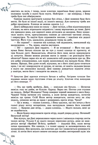 звестись на ноги, і тепер, коли хлопчик перев язав йому руки, верхня
половина тулуба в нього була скута. Найгірше — ще попереду, і йому
треба було все обміркувати.
Єдиною надією врятувати хлопця був літак, і Деві повинен буде його
вести. Не було ні іншої надії, ні іншого виходу. Але спочатку треба все
добре продумати. Хлопця не можна лякати. (...)
Довго вибиралися вони по схилу — Деві тягнув, а Бен відштовхувався
п’ятами, на мить втрачаючи свідомість і знову вертаючись до тями. Двічі
він зривався вниз, але нарешті вони дісталися до машини. Бену пощас­
тило навіть сісти, притулившись спиною до хвостової частини літака,
і озирнутися. Та сидіти було справжнім пеклом, і зомлівав він дедалі
частіше. Його тіло, здавалося, роздирали тепер на дибі.
— Як справи? — запитав він хлопця; той задихався, знесилений від
напруження. — Ти, певно, зовсім змучився.
— Ні! — крикнув Деві сердито. — Я не втомився! — Його тон зди­
вував Бена: батько ніколи ще не чув у голосі хлопця ні протесту, ні
тим більше люті. Виявляється, обличчя його сина могло приховувати
ці почуття. Невже можна роками жити із сином і не розгледіти його
обличчя? Однак зараз він не міг дозволити собі роздумувати про це. Він
усе добре усвідомлював, але подих захоплювало від нападів болю. Шок
минав. Правда, Бен дуже ослаб, відчував, як з його лівої руки сочиться
кров, і не міг поворухнути ні рукою, ні ногою, ні навіть пальцем (якщо
в нього ще лишилися пальці). Деві самому доведеться підняти літак
у повітря, вести його і посадити на землю. (...)
Зрештою Деві вдалося втягнути батька в кабіну. Лагідним голосом Бен
віддавав накази щодо підготовки літака до зльоту. Хлопчик чітко виконував
усі його команди. ^
— Ось що треба зробити, Деві, — повільно вів батько. — Потягни
важіль газу на дюйм, не більше. Одразу. Зараз же. Постав усю ступню
на педаль. Добре! Молодець! Тепер поверни чорний вимикач з мого боку.
Чудово! Тепер натисни оту кнопку, а коли мотор заведеться, потягни
важіль ще трохи. Стій! Коли мотор заведеться, постав ногу на ліву
педаль, увімкни мотор до краю і розвернись проти вітру. Чуєш?
— Це я можу, — сказав хлопець, і Бену здалося, що він почув у його
голосі різку нотку нетерпіння, яка нагадувала чимось його власний
голос. — Здорово дме вітер, — додав хлопець. — Надто сильно, мені це
не подобається.
— Коли будеш вирулювати проти вітру, подай уперед ручку. Починай!
Запускай мотор!
Бен відчув, що Деві перехилився через нього і ввімкнув стартер; потім
чхнув мотор. Тільки б не надто сильно пересував ручку, доки не заве­
деться мотор! «Зробив! їй-богу, зробив!» — подумав Бен, коли мотор
почав працювати. Він кивнув, і в голові одразу ж запаморочилось від
напруження. Бен зрозумів, що хлопчик дає газ і намагається розвернути
літак. А потім його всього неначе поглинув якийсь нестерпний шум: він
 