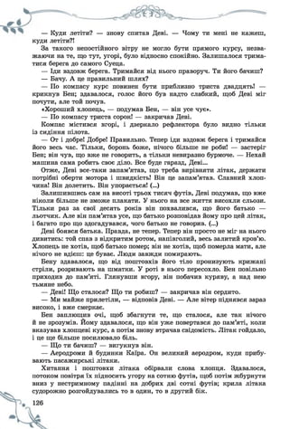 — Куди летіти? — знову спитав Деві. — Чому ти мені не кажеш,
куди летіти?!
За такого непостійного вітру не могло бути прямого курсу, незва­
жаючи на те, що тут, угорі, було відносно спокійно. Залишалося трима­
тися берега до самого Суеца.
— Іди вздовж берега. Тримайся від нього праворуч. Ти його бачиш?
— Бачу. А це правильний шлях?
— По компасу курс повинен бути приблизно триста двадцять! —
крикнув Бен; здавалося, голос його був надто слабкий, щоб Деві міг
почути, але той почув.
«Хороший хлопець, — подумав Бен, — він усе чує».
— По компасу триста сорок! — закричав Деві.
Компас містився вгорі, і дзеркало рефлектора було видно тільки
із сидіння пілота.
— От і добре! Добре! Правильно. Тепер іди вздовж берега і тримайся
його весь час. Тільки, боронь боже, нічого більше не роби! — застеріг
Бен; він чув, що вже не говорить, а тільки невиразно бурмоче. — Нехай
машина сама робить своє діло. Все буде гаразд, Деві...
Отже, Деві все-таки запам’ятав, що треба вирівняти літак, держати
потрібні оберти мотора і швидкість! Він це запам’ятав. Славний хлоп­
чина! Він долетить. Він упорається! (...)
Залишившись сам на висоті трьох тисяч футів, Деві подумав, що вже
ніколи більше не зможе плакати. У нього на все життя висохли сльози.
Тільки раз за свої десять років він похвалився, що його батько —
льотчик. Але він пам’ятав усе, що батько розповідав йому про цей літак,
і багато про що здогадувався, чого батько не говорив. (...)
Деві боявся батька. Правда, не тепер. Тепер він просто не міг на нього
дивитись: той спав з відкритим ротом, напівголий, весь залитий кров’ю.
Хлопець не хотів, щоб батько помер; він не хотів, щоб померла мати, але
нічого не вдієш: це буває. Люди завжди помирають.
Бену здавалося, що від поштовхів його тіло пронизують крижані
стріли, розривають на шматки. У роті в нього пересохло. Бен повільно
приходив до пам’яті. Глянувши вгору, він побачив куряву, а над нею
тьмяне небо.
— Деві! Що сталося? Що ти робиш? — закричав він сердито.
— Ми майже прилетіли, — відповів Деві. — Але вітер піднявся зараз
високо, і вже смеркає.
Бен заплющив очі, щоб збагнути те, що сталося, але так нічого
й не зрозумів. Йому здавалося, що він уже повертався до пам’яті, коли
вказував хлопцеві курс, а потім знову втрачав свідомість. Літак гойдало,
і це ще більше посилювало біль.
— Що ти бачиш? — вигукнув він.
— Аеродроми й будинки Каїра. Он великий аеродром, куди прибу­
вають пасажирські літаки.
Хитання і поштовхи літака обірвали слова хлопця. Здавалося,
потоком повітря їх підносить угору на сотню футів, щоб потім жбурнути
вниз у нестримному падінні на добрих дві сотні футів; крила літака
судорожно розгойдувались то в один, то в другий бік.
 