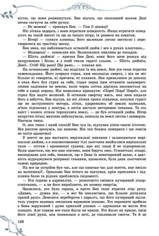 кістю, що вони розминуться. Бен відчув, що охоплений жахом Деві
почав тягнути на себе ручку.
— Не можна! — крикнув Бен. — Гни її донизу!
Ніс літака задерся, і вони втратили швидкість. Якщо втратити швид­
кість на такій висоті та ще за такого вітру, їх рознесе на шматки.
— Вітер! — гукнув хлопець; його маленьке личко застигло і пере­
творилося на трагічну маску.
Бен знав, що наближається останній дюйм і все в руках хлопчика...
— Молодець! — похвалив він. Залишилася хвилина до посадки.
— Шість дюймів! — кричав Бен Деві; язик його наче розпух від
напруження і болю, а з очей текли гарячі сльози. — Шість дюймів,
Деві!.. Стій! Ще рано! Ще рано... — плакав він.
На останньому дюймі, що відділяв їх від землі, Бен усе-таки втратив
самовладання. Його огорнув страх, ним оволоділа смерть, і він не міг
більше ні говорити, ні кричати, ні плакати. Бен привалився до дошки;
в очах його був страх за себе, страх перед цим останнім запамороч­
ливим падінням на землю, коли чорна злітна доріжка насувається на
тебе в хмарі пороху. Він намагався крикнути: «Пора! Пора! Пора!», але
страх був надто великий. В останню смертну мить, яка знов кидала
його в забуття, Бен відчув, як ніс літака трохи піднявся, почувся гуркіт
ще не заглушеного мотора, літак, ударившись об землю колесами,
м’яко підскочив у повітря, а потім настало нестримне чекання. Та ось
хвіст і колеса літака торкнулися землі, — це був останній дюйм. Вітер
закрутив літак; машина забуксувала, описала на землі петлю і завмерла.
Настала тиша.
О, яка тиша і який спокій! Бен чув їх, відчував усією своєю істотою.
Він раптом зрозумів, що виживе. Він так боявся помирати і ще зовсім
не хотів здаватись!
У житті не раз настають вирішальні хвилини і залишаються вирі­
шальні дюйми, а в пошматованому тілі льотчика знайшлися вирішальні
сили — кістки і кровоносні судини, про які люди й не підозрювали.
Коли здається, що все вже кінчено, вони беруть своє. Єгипетські лікарі,
несподівано для себе, виявили, що в Бена їх невичерпний запас, а здат­
ність відроджувати розірвані тканини, здавалося, була дана льотчикові
самою природою.
На все це потрібен був час, але що означав час для життя, яке висіло
на волосинці?.. Однаково Бен нічого не відчував, крім припливів і від­
пливів болю та рідких проблисків свідомості.
— Уся справа в адреналіні, — розкотисто сміявся кучерявий лікар-
єгиптянин, — а ви його виробляєте, як атомну енергію.
Здавалося, усе було гаразд, а проте Бен таки втратив ліву руку.
«Дивно, — думав він, — я міг би поклястися, що більше дісталося
правій руці». Довелося перебороти і параліч, що його кучерявий зціли­
тель уперто називав «великим нервовим шоком». Усе пережите зробило
з Бена нерухомий і дуже крихкий уламок — одужання не могло йти
швидко. Але справа все-таки йшла на краще. Усе йшло на краще, крім
його лівої руки, яка опинилася в печі, де спалювали сміття. Та й це
 