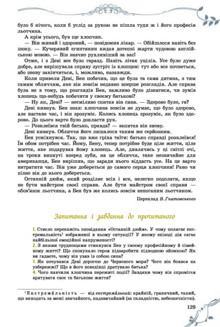було б нічого, коли б услід за рукою не пішла туди ж і його професія
льотчика.
А крім усього, був ще хлопчик.
— Він живий і здоровий, — повідомив лікар. — Обійшлося навіть без
шоку. — Кучерявий єгиптянин кидав дотепні жарти чудовою англій­
ською мовою. — Він значно рухливіший за вас!
Отже, і з Деві все було гаразд. Навіть літак уцілів. Усе було дуже
добре, але вирішувала справу зустріч із хлопцем: тут або все почнеться,
або знову закінчиться, і, можливо, назавжди.
Коли привели Деві, Бен побачив, що це була та сама дитина, з тим
самим обличчям, яке він зовсім недавно вперше розглядів. Але справа
була не в тому, що розглядів Бен, важливо було дізнатися, чи зумів
хлопець що-небудь побачити у своєму батькові?
— Ну як, Деві? — несміливо спитав він сина. — Здорово було, га?
Деві кивнув. Бен знав: хлопчина зовсім не думає, що було здорово,
але настане час, і він зрозуміє. Колись хлопець зрозуміє, як було здо­
рово. До цього варто було докласти рук.
— Розклеївся твій батько, правда? — запитав він знову.
Деві кивнув. Обличчя його лишалося таким же серйозним.
Бен усміхнувся. Так, що вже гріха таїти: батько справді розклеївся!
їм обом потрібен час. Йому, Бену, тепер потрібне буде ціле життя, ціле
життя, яке подарував йому хлопець. Але, дивлячись у ці світлі очі,
на трохи випнуті вперед зуби, на це обличчя, таке незвичайне для
американця, Бен вирішив, що заради нього віддасть усе. На це варто
витратити час. Він уже добереться до самого серця хлопчини! Рано чи
пізно він до нього добереться.
Останній дюйм, який розділяє всіх і все, нелегко подолати, якщо
не бути майстром своєї справи. Але бути майстром своєї справи —
обов’язок льотчика, а Бен був же колись зовсім непоганим льотчиком.
Переклад В. Гнатовського
Запитання і завдання до прогитаного
1. Стисло перекажіть оповідання «Останній дюйм». У чому полягає екс­
тремальність1 зображеної в ньому ситуації? У якому епізоді дія сягає
найбільшої емоційної напруженості?
2 3 якими труднощами стикнувся Бен у своєму професійному й сімей­
ному житті? Що спонукало героя підзаробити підводною зйомкою? Як
ви гадаєте, чому він узяв із собою сина?
3. Як почувався Деві дорогою до Червоного моря? Чого він боявся на
узбережжі? Що в його поведінці дратувало батька?
4 Чого навчили хлопчика пережиті події? Завдяки чому він спромігся
врятувати своє та батькове життя?
• Е к с т р е м а л ь н і с т ь — від екстремальний: крайній, граничний, такий,
що виходить за межі звичайного, надзвичайний (за складністю, небезпечністю).
 