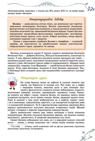«богатирськими казками», і тільки від 40-х років XIX ст. за ними закрі­
пилася назва «билини».
Літературознавча довідка
Билина — давньоруська епічна пісня, що розповідає про героїчні
звершення легендарних богатирів. Билині притаманні поєднання
фантастичних та історичних елементів, атакож урочисто-піднесений,
спокійно-величний тон, визначений билинним віршем. Сюжет билини
прикрашено традиційним фольклорним «орнаментом»: постійними
епітетами (сонце красне, поле чисте, добрий молодець, вітри буйні),
повторами окремих слів і зворотів.
Одним з характерних прийомів билини є гіпербола — художній
прийом, що ґрунтується на перебільшенні певних властивостей
зображуваного героя, предмета чи явища.
Билини уславлювали воєнні й трудові подвиги знаменитих богатирів
Київської Русі — Добрині Нікітіча, Микули Селяниновича, Святогора та
інших. У цих образах відбилися уявлення наших пращурів про героя —
захисника рідної землі, наділеного нездоланною силою й широтою душі,
здатного гідно обстоювати ідеали добра й справедливості. Взірцем такої
людини був, зокрема, Ілля Муромець — герой багатьох билин київського
циклу. Утім, крім богатирів, існували й інші билинні персонажі. Так,
у Новгороді було складено цикл про надзвичайно талановитого гусляра1
Садка.
Літературна кукнл
На позір билини схожі на міфічні й казкові сюжети про
героїв, що борються із силами зла. Так само, як у міфах
і народних казках, важливу роль у цих оповідях віді­
грають фантастичні елементи (описи неймовірних подвигів,
величезних ворожих полчищ, дивовижних чудовиськ тощо). Однак,
на відміну від міфів і казок, сюжети билин, як правило, мають певне
історичне підґрунтя, як-от воєнні походи, битви, зведення храмів тощо.
Тому й описані в них події відбуваються не в міфічні «перші часи»
і не в казковому «тридев’ятому царстві», а за конкретної історичної доби
і в конкретній місцевості. Та й у фантастичних картинах героїчних битв
нерідко простежується відлуння реальних історичних подій. Живий
зв’язок з історією є першою характерною ознакою билин.
Друга визначальна ознака цих творів пов’язана з їхнім пісенним
походженням. Билини складали билинним віршем, що надавав оповіді
наспівності, урочистості, й зазвичай виконували під гуслі.
Сюжет билини побудовано так само, як і в народних казках: стислий
вступ — зачин, у якому зазначено час і місце подій; основна частина,
1Гусляр — співець, який акомпанує собі на гуслях (давньому струнному
щипковому музичному інструменті).
 