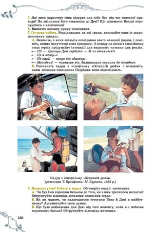 5. Які риси характеру сина відкрив для себе Бен під час описаної при­
годи? Як змінилося його ставлення до Деві? Що допомогло Бенові поро­
зумітися з хлопчиком?
Визначте основну думку оповідання.
7. Групова робота Розділившись на дві групи, виконайте одне із запро­
понованих завдань.
А . Визначте, з яких епізодів оповідання взято наведені рядки, і пояс­
ніть, якими почуттями вони зумовлені. З огляду на зміни в емоційному
стані героїв продумайте інтонації для виразного читання цих реплік.
«—Ні! — крикнув Деві сердито. — Я не втомився!»
«—Це я можу...»
«—Не смій! — почув він здалеку».
«—Молодець! — похвалив він. Залишилася хвилина до посадки».
Б. Розгляньте кадри з кінофільму «Останній дюйм» і встановіть,
яким епізодам оповідання Олдріджа вони відповідають.
Кадри з кінофільму «Останній дюйм»
(режисери Т.Вульфович, М.Курихін, 1958 р.)
8. Подискутуймо! Робота в парах. Обговоріть подані запитання.
A . Чи був Бен хорошим батьком до того, як з ним трапилося нещастя?
Обґрунтуйте відповідь деталями поведінки героя.
Б. Як ви гадаєте, чи налагодяться стосунки Бена й Деві в майбут­
ньому? Аргументуйте свою думку.
B. Що було найважчим для Деві від того моменту, коли він побачив
пораненого батька? Обґрунтуйте відповідь цитатами.
130
 