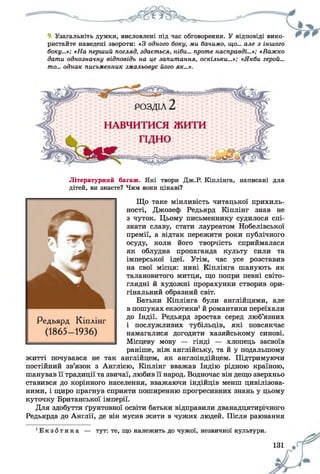 9. Узагальніть думки, висловлені під час обговорення. У відповіді вико­
ристайте наведені звороти: «З одного боку, ми бачимо, що... але з іншого
боку...»; «На перший погляд, здається, ніби... проте насправді...»; «Важко
дати однозначну відповідь на це запитання, оскільки...»; «Якби герой...
то... однак письменник змальовує його як...».
Літературний багаж. Які твори Дж.Р. Кіплінга, написані для
дітей, ви знаєте? Чим вони цікаві?
Що таке мінливість читацької прихиль­
ності, Джозеф Редьярд Кіплінг знав не
з чуток. Цьому письменнику судилося спі­
знати славу, стати лауреатом Нобелівської
премії, а відтак пережити роки публічного
осуду, коли його творчість сприймалася
як облудна пропаганда культу сили та
імперської ідеї. Утім, час усе розставив
на свої місця: нині Кіплінга шанують як
талановитого митця, що попри певні світо­
глядні й художні прорахунки створив ори­
гінальний образний світ.
Батьки Кіплінга були англійцями, але
в пошуках екзотики1й романтики переїхали
до Індії. Редьярд зростав серед люб’язних
і послужливих тубільців, які повсякчас
намагалися догодити хазяйському синові.
Місцеву мову — гінді — хлопець засвоїв
раніше, ніж англійську, та й у подальшому
житті почувався не так англійцем, як англоіндійцем. Підтримуючи
постійний зв’язок з Англією, Кіплінг вважав Індію рідною країною,
шанував її традиції та звичаї, любив її народ. Водночас він дещо зверхньо
ставився до корінного населення, вважаючи індійців менш цивілізова­
ними, і щиро прагнув сприяти поширенню прогресивних знань у цьому
куточку Британської імперії.
Для здобуття ґрунтовної освіти батьки відправили дванадцятирічного
Редьярда до Англії, де він мусив жити в чужих людей. Після раювання
' Е к з о т и к а — тут: те, що належить до чужої, незвичної культури.
131
 