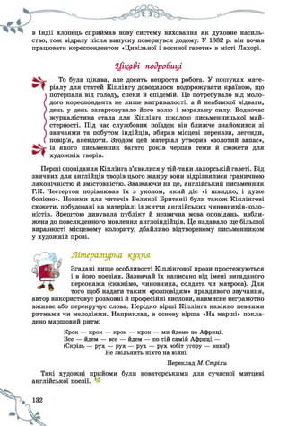в Індії хлопець сприймав нову систему виховання як духовне насиль­
ство, тож відразу після випуску повернувся додому. У 1882 р. він почав
працювати кореспондентом «Цивільної і воєнної газети» в місті Лахорі.
Цікаві подробиці
Перші оповідання Кіплінга з’явилися у тій-таки лахорській газеті. Від
звичних для англійців творів цього жанру вони відрізнялися граничною
лаконічністю й змістовністю. Зважаючи на це, англійський письменник
Г.К. Честертон порівнював їх з уколом, який діє «і швидко, і дуже
болісно». Новими для читачів Великої Британії були також Кіплінгові
сюжети, побудовані на матеріалі із життя англійських чиновників-коло-
ністів. Зрештою дивувала публіку й незвична мова оповідань, набли­
жена до повсякденного мовлення англоіндійців. Це надавало ще більшої
виразності місцевому колориту, дбайливо відтвореному письменником
у художній прозі.
Літературна кут(ня
Згадані вище особливості Кіплінгової прози простежуються
і в його поезіях. Зазвичай їх написано від імені вигаданого
персонажа (скажімо, чиновника, солдата чи матроса). Для
того щоб надати таким «розповідям» правдивого звучання,
автор використовує розмовні й професійні вислови, навмисне неграмотно
вживає або перекручує слова. Нерідко вірші Кіплінга навіяно певними
ритмами чи мелодіями. Наприклад, в основу вірша «На марші» покла­
дено маршовий ритм:
Крок — крок — крок — крок — ми йдемо по Африці,
Все — йдем — все — йдем — по тій самій Африці —
(Скрізь — рух — рух — рух — рух чобіт угору — вниз!)
Не звільнить ніхто на війні!
Переклад М. Стріхи
Такі художні прийоми були новаторськими для сучасної митцеві
англійської поезії.
То була цікава, але досить непроста робота. У пошуках мате­
ріалу для статей Кіплінгу доводилося подорожувати країною, що
потерпала від голоду, спеки й епідемій. Це потребувало від моло­
дого кореспондента не лише витривалості, а й неабиякої відваги,
день у день загартовувало його волю і моральну силу. Водночас
журналістика стала для Кіплінга школою письменницької май­
стерності. Під час службових поїздок він ближче знайомився зі
звичаями та побутом індійців, збирав місцеві перекази, легенди,
повір’я, анекдоти. Згодом цей матеріал утворив «золотий запас»,
із якого письменник багато років черпав теми й сюжети для
художніх творів.
 