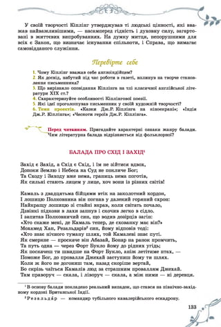 У своїй творчості Кіплінг утверджував ті людські цінності, які вва­
жав найважливішими, — насамперед гідність і духовну силу, загарто­
вані в життєвих випробуваннях. На думку митця, непорушними для
всіх є Закон, що визначає існування спільноти, і Справа, що вимагає
самовідданого служіння.
Перевірте, себе
1. Чому Кіплінг вважав себе англоіндійцем?
2. Як досвід, набутий під час роботи в газеті, вплинув на творче станов­
лення письменника?
3. Що вирізняло оповідання Кіплінга на тлі класичної англійської літе­
ратури X IX ст.?
4 Схарактеризуйте особливості Кіплінгової поезії.
5. Які ідеї проголошував письменник у своїй художній творчості?
6. Теми проектів. «Казки Дж.Р. Кіплінга на кіноекрані»; «Індія
Дж.Р. Кіплінга»; «Чесноти героїв Дж.Р. Кіплінга».
Перед читанням. Пригадайте характерні ознаки жанру балади.
Чим літературна балада відрізняється від фольклорної?
БАЛАДА ПРО СХІД І ЗАХІД1
Захід є Захід, а Схід є Схід, і їм не зійтися вдвох,
Допоки Землю і Небеса на Суд не покличе Бог;
Та Сходу і Заходу вже нема, границь нема поготів,
Як сильні стають лицем у лице, хоч вони із різних світів!
Камаль з двадцятьма бійцями втік на заколотний кордон,
І лошицю Полковника він погнав у далекий горяний схрон:
Найкращу лошицю зі стайні вкрав, коли світать почало,
Дзвінкі підкови в лахи запнув і скочив легко в сідло.
І запитав Полковничий син, що водив дозірців загін:
«Хто скаже мені, де Камаль тепер, де схованку має він?»
Мохамед Хан, Резальдарів2син, йому відповів тоді:
«Хто знає нічного туману шлях, той Камалеві знає путі.
Як смеркне — проскаче він Абазай, Бонар на ранок промчить,
Та путь одна — через Форт Букло йому до рідних угідь;
Як поскачеш ти швидше на Форт Букло, аніж летітиме птах, —
Поможе Бог, до провалля Джехай заступиш йому ти шлях.
Коли ж його не догониш там, назад скоріше вертай,
Бо скрізь чаїться Камалів люд за страшним проваллям Джехай.
Там праворуч — скала, і ліворуч — скала, а між ними — ні деревця.
1В основу балади покладено реальний випадок, що стався на північно-захід­
ному кордоні Британської Індії.
2Р е з а л ь д а р — командир тубільного кавалерійського ескадрону.
 