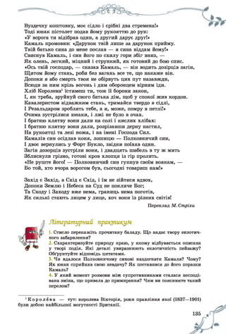 Вуздечку коштовну, моє сідло і срібні два стремена!»
Тоді юнак пістолет подав йому рукояттю до рук:
«У ворога ти відібрав один, а другий дарує друг!»
Камаль промовив: «Дарунок твій лише за дарунок прийму.
Твій батько сина до мене послав — я сина віддам йому!»
Свиснув Камаль, і син його по схилу гори збіг вниз, —
Як олень, легкий, міцний і стрункий, як готовий до бою спис.
«Ось твій господар, — сказав Камаль, — він водить дозірців загін,
Щитом йому стань, роби без вагань все те, що накаже він.
Допоки я або смерть твоя не обірвуть цих пут назавжди,
Всюди за ним крізь вогонь і дим оборонцем вірним іди.
Хліб Королеви1їстимеш ти, тож її борони закон,
І, як треба, зруйнуй свого батька дім, щоб у спокої жив кордон.
Кавалеристом відважним стань, тримайся твердо в сідлі,
І Резальдаром зроблять тебе, а я, може, помру в петлі!»
Очима зустрілися юнаки, і лжі не було в очах.
І братню клятву вони дали на солі і кислих хлібах:
І братню клятву вони дали, розрізавши дерну настил,
На рукоятці та лезі ножа, і на імені Господа Сил.
Камалів син осідлав коня, лошицю — Полковничий син,
І двоє вернулись у Форт Букло, звідки поїхав один.
Загін дозорців зустріли вони, і двадцять шабель в ту ж мить
Зблиснули грізно, готові кров хлопця із гір пролить.
«Не руште його! — Полковничий син гукнув своїм воякам, —
Бо той, хто вчора ворогом був, сьогодні товариш нам!»
Захід є Захід, а Схід є Схід, і їм не зійтися вдвох,
Допоки Землю і Небеса на Суд не покличе Бог;
Та Сходу і Заходу вже нема, границь нема поготів,
Як сильні стають лицем у лице, хоч вони із різних світів!
Переклад М. Стріхи
А Літературний практикум
і ® 1 Стисло перекажіть прочитану баладу. Що надає твору екзотич-
Ь ./' ного забарвлення?
2. Схарактеризуйте природу краю, у якому відбувається описана
0 “ у творі подія. Які деталі увиразнюють екзотичність пейзажу?
Обґрунтуйте відповідь цитатами.
З Чи вдалося Полковничому синові наздогнати Камаля? Чому?
Як юнак сприйняв свою невдачу? Як поставився до його поразки
Камаль?
4. У який момент розмови між супротивниками сталася несподі­
вана зміна, що привела до примирення? Чим ви пояснюєте такий
перелом?
' К о р о л е в а — тут: королева Вікторія, роки правління якої (1837—1901)
були добою найбільшої могутності Британії.
 