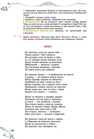 5. Порівняйте характери Камаля та Полковничого сина. Як став­
ляться один до одного ці герої? Хто з них вам більше подобається?
Чому?
Розкрийте основну думку твору.
7. Знайдіть у вірші антитези. Розкрийте їхнє значення.
8. Подискутуймо! Як ви розумієте зміст першої строфи вірша?
Чому, на ваш погляд, автор повторює її наприкінці твору? Які дві,
по суті протилежні, думки висловлено в цих рядках? Яку з них
ви поділяєте? Обґрунтуйте свою позицію.
9. Філологічний майстер-клас. Доведіть, що прочитаний твір
є баладою.
читанням. Читаючи вірш Дж.Р. Кіплінга «Якщо...», знай­
діть думки, суголосні своїм уявленням про справжню людину.
Як вистоїш, коли всі проти тебе —
Упали духом і тебе клянуть,
Як всупереч усім ти віриш в себе,
А з їх зневіри також візьмеш суть;
Якщо чекати зможеш ти невтомно,
Оббріханий — мовчати і пройти
Під поглядом ненависті, притому
Не грати цноти ані доброти;
Як зможеш мріять — в мрійництво не впасти
І думать — не творити думки культ,
Якщо Тріумф, зарівно як Нещастя,
Сприймеш як дим і вітер на віку;
Якщо стерпйш, як з правди твого слова
Пройдисвіт ставить пастку на простих,
Якщо впаде все, чим ти жив, і знову
Зумієш все почати — і звести;
Якщо ти зможеш в прориві одному
Поставить все на карту і програть,
А потім — все спочатку, і нікому
Про втрати навіть слова не сказать;
Якщо ти змусиш Серце, Нерви, Жили
Служити ще, коли уже в тобі
Усе згоріло, вигасло — лишилась
Одна лиш воля — встоять в боротьбі;
Як зможеш гідно річ вести з юрбою
І з Королем не втратиш простоти.
Якщо усі рахуються з тобою —
На відстані, яку відміриш ти;
ЯКЩО...
 