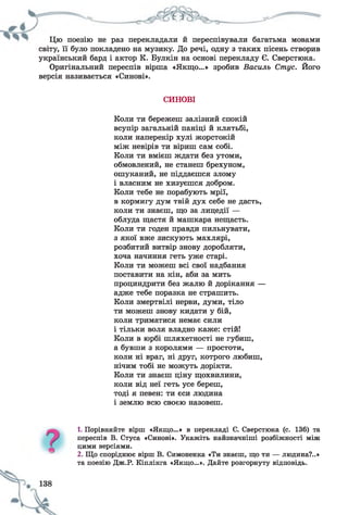 Цю поезію не раз перекладали й переспівували багатьма мовами
світу, її було покладено на музику. До речі, одну з таких пісень створив
український бард і актор К. Булкін на основі перекладу Є. Сверстюка.
Оригінальний переспів вірша «Якщо...» зробив Василь Стус. Його
версія називається «Синові».
СИНОВІ
Коли ти бережеш залізний спокій
всупір загальній паніці й клятьбі,
коли наперекір хулі жорстокій
між невірів ти віриш сам собі.
Коли ти вмієш ждати без утоми,
обмовлений, не станеш брехуном,
ошуканий, не піддаєшся злому
і власним не хизуєшся добром.
Коли тебе не порабують мрії,
в кормигу дум твій дух себе не дасть,
коли ти знаєш, що за лицедії —
облуда щастя й машкара нещасть.
Коли ти годен правди пильнувати,
з якої вже зискують махлярі,
розбитий витвір знову доробляти,
хоча начиння геть уже старі.
Коли ти можеш всі свої надбання
поставити на кін, аби за мить
проциндрити без жалю й дорікання —
адже тебе поразка не страшить.
Коли змертвілі нерви, думи, тіло
ти можеш знову кидати у бій,
коли триматися немає сили
і тільки воля владно каже: стій!
Коли в юрбі шляхетності не губиш,
а бувши з королями — простоти,
коли ні враг, ні друг, котрого любиш,
нічим тобі не можуть дорікти.
Коли ти знаєш ціну щохвилини,
коли від неї геть усе береш,
тоді я певен: ти єси людина
і землю всю своєю назовеш.
1. Порівняйте вірш «Якщо...» в перекладі Є. Сверстюка (с. 136) та
переспів В. Стуса «Синові». Укажіть найзначніші розбіжності між
цими версіями.
2. Що споріднює вірш В. Симоненка «Ти знаєш, що ти — людина?..»
та поезію Дж.Р. Кіплінга «Якщо...». Дайте розгорнуту відповідь.
 