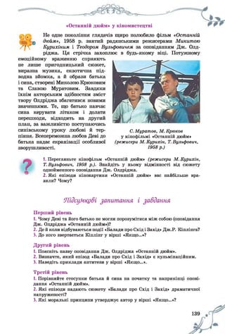 «Останній дюйм» у кіномистецтві
Не одне покоління глядачів щиро полюбило фільм «Останній
дюйм», 1958 р. знятий радянськими режисерами Микитою
Курихіним і Теодором Вульфовичем за оповіданням Дж. Олд-
ріджа. Ця стрічка захоплює в будь-якому віці. Потужному
емоційному враженню сприяють
не лише пригодницький сюжет,
виразна музика, екзотична під­
водна зйомка, а й образи батька
і сина, створені Миколою Крюковим
та Славою Муратовим. Завдяки
їхнім акторським здібностям зміст
твору Олдріджа збагатився новими
значеннями. Те, що батько навчає
сина керувати літаком і долати
перешкоди, відходить на другий
план, за важливістю поступаючись
синівському уроку любові й тер­
піння. Всепереможна любов Деві до
батька надає екранізації особливої
зворушливості.
С.Муратов, М. Крюков
у кінофільмі «Останній дюйм»
(режисери М. Курихін, Т.Вульфович,
1958р.)
1. Перегляньте кінофільм «Останній дюйм» (режисери М. Курихін,
Т.Вульфович, 1958 р.). Знайдіть у ньому відмінності від сюжету
однойменного оповідання Дж. Олдріджа.
2. Які епізоди кінокартини «Останній дюйм» вас найбільше вра­
зили? Чому?
Підсумкові запитання і завдання
Перший рівень
1. Чому Деві та його батько не могли порозумітися між собою (оповідання
Дж. Олдріджа «Останній дюйм»)?
2. Де й коли відбуваються події «Балади про Схід і Захід» Дж.Р. Кіплінга?
3. До кого звертається Кіплінг у вірші «Якщо...»?
Другий рівень
1. Поясніть назву оповідання Дж. Олдріджа «Останній дюйм».
2. Визначте, який епізод «Балади про Схід і Захід» є кульмінаційним.
3. Наведіть приклади антитези у вірші «Якщо...».
Третій рівень
1. Порівняйте стосунки батька й сина на початку та наприкінці опові­
дання «Останній дюйм».
2. Які епізоди надають сюжету «Балади про Схід і Захід» драматичної
напруженості?
3. Які моральні принципи утверджує автор у вірші «Якщо...»?
 
