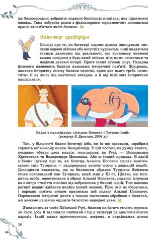 що безпосередньо зображує подвиги богатирів; кінцівка, яка підсумовує
оповідь. Така побудова разом з фольклорним «орнаментом» допомагала
краще запам’ятати зміст билини. '
1Коментар ар?(і&аріуса
Оповіді про те, як богатирі «одним духом» знищували чис­
ленні ворожі війська або могутніх чудовиськ, нині видаються
такими далекими від реальності, що сучасному читачеві
важко повірити в будь-який зв’язок між цими сюжетами та
подіями давньої історії. Проте такий зв’язок існує. Недарма
філологи називають билини алмазами історичної пам’яті. Щоправда,
виявити історичну основу билини нелегко, адже для цього треба «очис­
тити» її не лише від поетичної вигадки, а й від пізніших історичних
нашарувань.
Кадри з мультфільму «Альоша Попович і Тугарин Змій»
(режисер К. Бронзит, 2004 р.)
Так, у більшості билин богатирі (або, як їх ще називали, «храбри»)
служать київському князю Володимиру. У цій постаті, на думку вчених,
поєднано образи двох князів, популярних на Русі, — Володимира
Хрестителя та Володимира Мономаха. Або ж інший приклад. В одній
з билин ідеться про те, як богатир Альоша Попович здолав велетен­
ського змія Тугарина — надприродну летючу істоту в людській подобі.
Дослідники вважають, що за билинним образом Тугарина Змієвича
стояв половецький хан Тугоркан, який жив у XI ст. Цікаво, що істо­
рична особа, опоетизована в образі Альоші Поповича, реально існувала
на півтора століття пізніше від зображених у билині подій. Тож напевно
ратний подвиг здійснив якийсь інший чоловік. Його ім’я не збереглося,
і народна пам’ять згодом приписала цей подвиг Альоші Поповичу.
Порівнюючи історичні факти з їхньою поетичною обробкою в билинах,
ми можемо належно оцінити багатство народної уяви.
З’явившись за часів Київської Русі, билини на багато століть пережи­
ли свою добу й залишили глибокий слід у культурі східнослов’янських
народів. їхній вплив простежується, зокрема, в українських думах
 