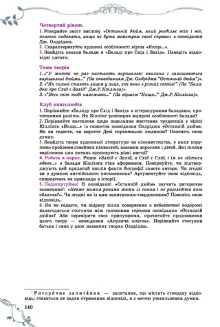 Четвертий рівень
1. Розкрийте зміст вислову «Останній дюйм, який розділяє всіх і все,
нелегко подолати, якщо не бути майстром своєї справи» з оповідання
Дж. Олдріджа.
2. Схарактеризуйте художні особливості вірша «Якщо...».
3. Знайдіть ознаки балади в «Баладі про Схід і Захід». Наведіть відпо­
відні цитати.
Теми творів
1. «“У житті не раз настають вирішальні хвилини і залишаються
вирішальні дюйми...” (За оповіданнямДж. Олдріджа “Останній дюйм”)».
2. «“Як сильні стають лицем у лице, хоч вони зрізних світів!" (За “Бала­
дою про Схід і Захід” Дж.Р.Шилінга)».
3. «“Весь світ тобі належить...” (За віршем “Якщо...” Дж.Р. Кіплінга)».
Клуб книголюбів
1. Порівняйте «Баладу про Схід і Захід» з літературними баладами, про­
читаними раніше. Як Кіплінг розширив жанрові особливості балади?
2. Порівняйте настанови щодо подолання життєвих труднощів у вірші
Кіплінга «Якщо...» із сюжетом оповідання Олдріджа «Останній дюйм».
Як ви гадаєте, чи виросте Деві справжньою людиною? Поясніть свою
думку.
3. Знайдіть твори художньої літератури чи кіномистецтва, у яких пору­
шено проблеми сімейних цінностей, взаємин дорослих і дітей. Які шляхи
вирішення цих питань пропонують різні митці?
4. Робота в парах. Рядок «Захід є Захід, а Схід є Схід, і їм не зійтися
вдвох...» з балади Кіплінга став афоризмом. Поміркуйте, чи підтвер­
джують цей крилатий вислів факти біографії самого автора. Чи згодні
ви з думкою англійського письменника? Аргументуйте свою відповідь,
спираючись на приклади з історії.
5. Подискутуймо! В оповіданні «Останній дюйм» звучить риторичне
запитання1: «Невже можна роками жити із сином і не розгледіти його
обличчя?». Чи згодні ви із цим запитанням-твердженням? Поясніть свою
відповідь.
6. Як ви гадаєте, чи відразу після повернення з небезпечної подорожі
налагодяться стосунки між головними героями оповідання «Останній
дюйм»? Аби перевірити своє припущення, прочитайте продовження
цього твору — оповідання «Акуляча клітка». Порівняйте стосунки
батька і сина у двох названих творах Олдріджа.
1Р и т о р й ч н е з а п и т а н н я — запитання, що містить ствердну відпо­
відь; ставиться не задля отримання відповіді, а з метою узагальнення думки.
 