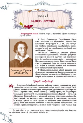 Літературний багаж. Назвіть твори О. Пушкіна. Що ви знаєте про
цього поета?
У Росії Олександра Сергійовича Пуш­
кіна шанують як засновника вітчизняної
класичної літератури XIX ст., як митця,
що глибоко відобразив самобутність націо­
нальної душі, як уособлення трагічної долі
російського Поета.
Змалечку Олександр дивував рідних
поетичними здібностями, гострим розумом,
непокірною палкою вдачею. Це вирізняло
його і з-поміж однокашників — вихованців
Царськосельського ліцею. Досягнення Пуш­
кіна в навчанні були не надто значними,
але Ліцей з повним правом міг пишатися
його літературними успіхами.
У Царськосельському ліцеї панував дух
вільнодумства, завзяття й творчого змагання.
Деякі ліцеїсти писали вірші. Найкращі із цих
творів публікували в ліцейських часописах.
Цікаві подробиці
Із дружної ліцейської родини вийшло чимало талановитих «слу­
жителів муз», що залишили помітний слід в історії та культурі Росії.
До цієї плеяди належать і троє найкращих друзів Олександра Сергійо­
вича. Перший з них, Антон Дельвіг, — автор віршів, що згодом були
покладені на музику й стали народними піснями. Другий — літератор
Вільгельм Кюхельбекер — активний учасник повстання декабристів1
(засуджений до восьмирічного ув’язнення й подальшого заслання
в Сибір). Третій — Іван Пущин — видатний діяч декабристського
руху, який теж сповна заплатив за свої політичні переконання. Усе
життя Пушкін підтримував з ними тісні стосунки. Поет узагалі над-
Олександр Пушкін
(1799- 1837)
і Д е к а б р й с т и — учасники руху дворян-революціонерів, що боролися
за повалення царату й скасування кріпацтва.
 