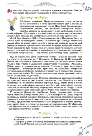 звичайно цінував дружбу і вмів бути відданим товаришем. Чимало
його творів присвячено темі дружби й конкретним друзям.
‘Коментар архіваріуса
Ініціатива створення Царськосельського ліцею виникла
на тлі поширення в Росії просвітницьких ідей і належала
талановитому державному діячу Михайлові Сперанському.
Сперанський вважав, що необхідно виховувати «нових
людей», здатних на державному рівні здійснювати прогре­
сивні реформи. Це завдання він пов’язував із заснуванням унікального
навчального закладу для майбутньої еліти російського суспільства.
Ліцей було відкрито 1811 р. Розташовувався він у Царському Селі, де
влітку жила імператорська родина. Загальний дух закладу визначався
гаслом «Для загальної користі», а його навчальна програма мала на меті
передусім розвиток гуманітарного мислення й творчих здібностей ліцеїстів.
Серед викладачів було чимало тих, хто щиро прагнув виховати освічену
молодь, для якої волелюбність невіддільна від служіння батьківщині,
а бажання самореалізації — від уявлень про особисту честь і гідність.
Ще за ліцейських років поетичний талант Пушкіна визнали такі
авторитетні літератори, як Г. Державін, М. Карамзін, В. Жуковський.
Важливим свідченням серйозного ставлення до творчості юного поета
стала і його участь у діяльності літературного товариства «Арзамас».
Спілкування з «арзамасцями» вводило Пушкіна в курс актуальних
культурних і літературних тем. Крім того, на засіданнях товариства
обговорювалися проблеми суспільного характеру й перспективи подаль­
шого розвитку країни. Дехто навіть висловлював думки про необхідність
зміни політичного ладу в Росії.
Сміливі й незалежні поезії Пушкіна відповідали духовним потребам
прогресивної частини російського дворянства, тож більшість читачів
сприймала їх як мужній виклик царській владі. Проте були в поета
й вороги, які добровільно доносили про його «обурливі вірші, вислов­
лювання та витівки». Пушкіну загрожувало заслання до Сибіру. І лише
завдяки клопотанню впливових друзів Сибір було змінено на Південь.
У вигнанні Олександр Сергійович багато подорожував: відвідав
Крим, Чернігів, Катеринослав (нині — Дніпропетровськ), Одесу, побував
на Кавказі, певний час жив у Кишиневі. Удалині від столиці він нерідко
почувався пригніченим і самотнім, але не втратив почуття внутрішньої
свободи, продовжував спілкуватися з вільнодумцями й писати бунтар­
ські вірші. Саме в ті роки, за словами літературознавця Ю. Лотмана,
«ім’я Пушкіна стало відомим усій читацькій Росії», саме тоді поет став
«кумиром романтичної молоді».
Перевірте себе
1 Схарактеризуйте місце О. Пушкіна в історії російської літератури
й культури.
2 Яку роль у житті й творчому становленні поета відіграв Царськосель-
ський ліцей? Чим цей навчальний заклад відрізнявся від інших?
 