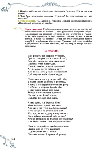3. Назвіть найближчих ліцейських товаришів Пушкіна. Що ви про них
знаєте?
4. Чим було спричинене заслання Пушкіна? Де поет побував під час
вигнання?
5. Теми проектів. «О. Пушкін в Україні»; «Ліцеїст Олександр Пушкін»;
«Пушкінські послання до друзів».
читанням. Ліцеїсти першого випуску вирішили щороку всі
разом відзначати 19 жовтня — день урочистого відкриття Ліцею.
Перебуваючи на засланні, Пушкін не міг зустрітися з товари­
шами, тож надсилав їм свої поетичні вітання. Одним з таких
послань є вірш «19 жовтня» (1825), що став своєрідним гімном
дружбі й ліцейському братерству. Читаючи цей твір, знайдіть
відображення життєвих обставин, які надихнули автора на його
написання.
19 ЖОВТНЯ
Вже ронить ліс багряне убрання,
Сріблить мороз поля зів’ялі й голі,
З-за гір прогляне, наче мимоволі,
І погасає тихе сяйво дня.
Палай, каміне, в келії пустинній,
А ти, вино, негод осінніх друг,
Хоч би на мить у чаші легкопінній
Дай забуття моїх гірких недуг.
Печалюсь я: до друга дальній світ,
З яким запив би довгу я розлуку,
Якому б міг сердечно стиснуть руку
І побажать веселих безліч літ.
Я п’ю один; дарма моя уява
Товаришів скликати поспіша;
Не чую я знайомої появи,
І милого не жде моя душа.
Я п’ю один. На берегах Неви
Мене сьогодні друзі іменують...
Але чи й там усі з вас бенкетують?
Кого цей рік не дочекались ви?
Хто зрадив ще чудову нашу звичку,
Кого забрав холодний світ од вас?
Хто не прийшов на братню перекличку?
Чий голос змовк? Хто передчасно згас?
Наш кучерявий не прийшов співець,
Гітари вже не чути голосної:
Під миртами Італії ясної
Він тихо спить, і приязний різець
 