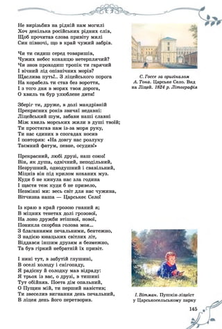 Не вирізьбив на рідній нам могилі
Хоч декілька російських рідних слів,
Щоб прочитав слова привіту милі
Син півночі, що в край чужий забрів.
Чи ти сидиш серед товаришів,
Чужих небес коханцю нетерплячий?
Чи знов проходиш тропік ти гарячий
І вічний лід опівнічних морів?
Щаслива путь!.. З ліцейського порога
На корабель ти став без вороття,
І з того дня в морях твоя дорога,
0 хвиль та бур улюблене дитя!
Зберіг ти, друже, в долі мандрівній
Прекрасних років звичаї недавні:
Ліцейський шум, забави наші славні
Між хвиль морських жили в душі твоїй;
Ти простягав нам із-за моря руку,
Ти нас єдиних в спогадах носив
1 повторяв: «На довгу нас розлуку
Таємний фатум, певне, осудив!»
Прекрасний, любі друзі, наш союз!
Він, як душа, одвічний, неподільний,
Незрушний, однодушний і свавільний,
Міцнів він під крилом коханих муз.
Куди б не кинула нас зла година
І щастя теж куди б не привело,
Незмінні ми: весь світ для нас чужина,
Вітчизна наша — Царськеє Село!
Із краю в край грозою гнаний я;
В міцних тенетах долі грозової,
На лоно дружби втішної, нової,
Поникла скорбна голова моя...
З благаннями печальними, бентежно,
З надією юнацьких світлих літ,
Віддався іншим друзям я безмежно,
Та був гіркий небратній їх привіт.
І нині тут, в забутій глушині,
В оселі холоду і снігопаду,
Я радісну й солодку мав відраду:
Я трьох із вас, о друзі, в тишині
Тут обійняв. Поета дім опальний,
О Пущин мій, ти перший навістив;
Ти звеселив вигнання день печальний,
В ліцея день його перетворив.
С. Госсе за оригіналом
А. Тона. Царське Село. Вид
на Ліцей. 1824 р. Літографія
І. Вітман. Пушкін-ліцеїст
у Царськосельському парку
 