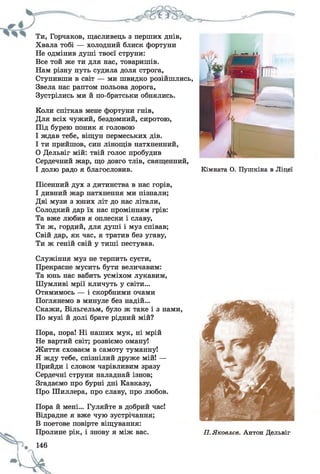 Ти, Горчаков, щасливець з перших днів,
Хвала тобі — холодний блиск фортуни
Не одмінив душі твоєї струни:
Все той же ти для нас, товаришів.
Нам різну путь судила доля строга,
Ступивши в світ — ми швидко розійшлись,
Звела нас раптом польова дорога,
Зустрілись ми й по-братськи обнялись.
Коли спіткав мене фортуни гнів,
Для всіх чужий, бездомний, сиротою,
Під бурею поник я головою
І ждав тебе, віщун пермеських дів.
І ти прийшов, син лінощів натхненний,
0 Дельвіг мій: твій голос пробудив
Сердечний жар, що довго тлів, священний,
1 долю радо я благословив. Кімната О. Пушкіна в Ліцеї
Пісенний дух з дитинства в нас горів,
І дивний жар натхнення ми пізнали;
Дві музи з юних літ до нас літали,
Солодкий дар їх нас промінням грів:
Та вже любив я оплески і славу,
Ти ж, гордий, для душі і муз співав;
Свій дар, як час, я тратив без угаву,
Ти ж геній свій у тиші пестував.
Служіння муз не терпить суєти,
Прекрасне мусить бути величавим:
Та юнь нас вабить усміхом лукавим,
Шумливі мрії кличуть у світи...
Отямимось — і скорбними очами
Поглянемо в минуле без надій...
Скажи, Вільгельм, було ж таке і з нами,
По музі й долі брате рідний мій?
Пора, пора! Ні наших мук, ні мрій
Не вартий світ; розвіємо оману!
Життя сховаєм в самоту туманну!
Я жду тебе, спізнілий друже мій! —
Прийди і словом чарівливим зразу
Сердечні струни наладнай ізнов;
Згадаємо про бурні дні Кавказу,
Про Шиллера, про славу, про любов.
Пора й мені... Гуляйте в добрий час!
Відрадне я вже чую зустрічання;
В поетове повірте віщування:
Пролине рік, і знову я між вас.
146
-Ск.
П. Яковлев. Антон Дельвіг
 