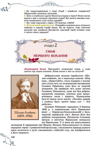 3. Як схарактеризовано у творі Ліцей і ліцейське товариство?
Обґрунтуйте відповідь цитатами.
4. Кого з ліцейських друзів Пушкіна згадано у вірші? Яким постає
кожен з них у спогадах ліричного героя? Які деталі взаємин ліце­
їстів засвідчують силу їхньої дружби?
5. Які теми порушено у вірші «19 жовтня» (1825)?
6. Філологічний майстер-клас. Розкрийте художню роль осіннього
пейзажу в першій строфі вірша. Як ви гадаєте, чому поетичні
роздуми про ліцейське братерство ліричний герой починає саме
з такого опису природи?
Літературний багаж. Пригадайте літературні твори, у яких
ідеться про перше кохання. Яким постає в них це почуття?
Доброзичливе вітання єврейською «Шо­
лом алейхем», що в перекладі означає «Мир
вам», «Здрастуйте», стало відомим у всьому
світі після того, як талановитий письменник
Соломон Рабинович узяв його за творчий
псевдонім. Це прибране ім’я дуже личило
Соломону Наумовичу, адже він був доброю,
відкритою людиною, усмішка якої випро­
мінювала тепло і щирість. Відповідним
було й творче гасло митця: «Писати правду
з глибини душі, кров’ю серця, але — для
радості».
Соломон Рабинович народився 2 березня
1859 р. в українському місті Переяславі
(нині — Переяслав-Хмельницький) у бага­
тодітній єврейській сім’ї. Батько його був
дрібним підприємцем. Дитинство Соломона
минуло в містечку Воронькові неподалік
від Переяслава. У ті роки він захоплювався
легендами й переказами про Мазепу, Богдана Хмельницького та інших
народних героїв. І романтичний фольклор, і мальовнича природа рідного
краю залишили в душі письменника глибокий слід, що відобразилося
в його творчості.
Шолом-Алейхем
(1859- 1916)
 