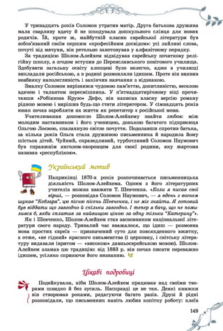 У тринадцять років Соломон утратив матір. Друга батькова дружина
мала сварливу вдачу й не шкодувала дошкульного слівця для нових
родичів. їй, проте ж, майбутній класик єврейської літератури був
зобов’язаний своїм першим «професійним досвідом»: усі лайливі слова,
почуті від мачухи, він ретельно занотовував у алфавітному порядку.
За традицією Шолом-Алейхем відвідував єврейську початкову релі­
гійну школу, а згодом вступив до Переяславського повітового училища.
Здобувати загальну освіту хлопцеві було нелегко, адже в училищі
викладали російською, а в родині розмовляли ідишем. Проте він виявив
неабияку наполегливість і закінчив навчання з відзнакою.
Змалку Соломон вирізнявся чудовою пам’яттю, допитливістю, веселою
вдачею і талантом пересмішника. У п’ятнадцятирічному віці прочи­
тавши «Робінзона Крузо» Дефо, він написав власну версію роману
рідною мовою і вирішив будь-що стати літератором. У сімнадцять років
юнак почав заробляти на життя як репетитор з російської мови.
Учителювання допомогло Шолом-Алейхему знайти любов: між
молодим наставником і його ученицею, донькою багатого підприємця
Ольгою Лоєвою, спалахнуло світле почуття. Подолавши спротив батька,
за кілька років Ольга стала дружиною письменника й народила йому
шістьох дітей. Чуйний, справедливий, турботливий Соломон Наумович
був справжнім янголом-охоронцем для своєї родини, яку жартома
називав «республікою».
Український Мотив
Наприкінці 1870-х років розпочинається письменницька
діяльність Шолом-Алейхема. Одним з його літературних
учителів можна вважати Т. Шевченка. «Коли я писав сесії
вірші, — розповідав Соломон Наумович, — я вдень з вогнем
шукав “Кобзаря”, цю пісню пісень Шевченка, і не міг знайти. Я готовий
був віддати що завгодно й скільки завгодно. І тепер я бачу, що не поми­
лився б, якби сплатив за найвищою ціною за одну тільки “Катерину”».
Як і Шевченко, Шолом-Алейхем став засновником національної літе­
ратури свого народу. Тривалий час вважалося, що ідиш — розмовна
мова простих євреїв — призначений суто для повсякденного вжитку,
а отже, «не гідний» красного письменства (і церковну, і світську літера­
туру видавали івритом — «високою» давньоєврейською мовою). Шолом-
Алейхем зламав цю традицію: від 1883 р. він почав писати переважно
ідишем, усіляко сприяючи його визнанню.
Цікаві подробиці
Подейкували, ніби Шолом-Алейхем працював над своїми тво­
рами швидко й без зусиль. Насправді це не так. Деякі книжки
він створював роками, редагуючи багато разів. Друзі й рідні
розповідали, що письменник навіть любив копітку роботу: клеїв
 