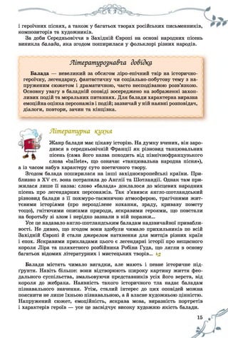 і героїчних піснях, а також у багатьох творах російських письменників,
композиторів та художників.
За доби Середньовіччя в Західній Європі на основі народних пісень
виникла балада, яка згодом поширилася у фольклорі різних народів.
Літературознавча довідку
Балада — невеликий за обсягом ліро-епічний твір на історично-
героїчну, легендарну, фантастичну чи соціально-побутову тему з на­
пруженим сюжетом і драматичною, часто несподіваною розв’язкою.
Основну увагу в баладній оповіді зосереджено на зображенні захоп­
ливих подій та моральних питаннях. Для балади характерна виразна
емоційна оцінка персонажів і подій; зазвичай у ній наявні розповідач,
діалоги, повтори, зачин та кінцівка.
Літературна ку?(ня
Жанр балади має цікаву історію. На думку вчених, він заро­
дився в середньовічній Франції як різновид танцювальних
пісень (сама його назва походить від північнофранцузького
слова «Ьаііеіе», що означає «танцювальна народна пісня»),
а із часом набув характеру суто поетичного твору.
Згодом балада поширилася на інші західноєвропейські країни. При­
близно в XV ст. вона потрапила до Англії та Шотландії. Однак там при­
жилася лише її назва: слово «балада» доклалося до місцевих народних
пісень про легендарних персонажів. Так з’явився англо-шотландський
різновид балади з її похмуро-таємничою атмосферою, трагічними жит­
тєвими історіями (про нерозділене кохання, зраду, криваву помсту
тощо), гнітючими описами природи, яскравими героями, що повстали
на боротьбу зі злом і нерідко зазнали в ній поразки...
Усе це надавало англо-шотландським баладам надзвичайної привабли­
вості. Не дивно, що згодом вони здобули чимало прихильників по всій
Західній Європі й стали джерелом натхнення для митців різних країн
і епох. Яскравими прикладами цього є легендарні історії про нещасного
короля Ліра та шляхетного розбійника Робіна Гуда, що лягли в основу
багатьох відомих літературних і мистецьких творів... 1$
Балади містять чимало вигадки, але мають і певне історичне під­
ґрунтя. Навіть більше: вони відтворюють широку картину життя фео­
дального суспільства, змальовуючи представників усіх його верств, від
короля до жебрака. Наявність такого історичного тла надає баладам
пізнавального значення. Утім, сталий інтерес до цих оповідей можна
пояснити не лише їхньою пізнавальною, а й власне художньою цінністю.
Напружений сюжет, емоційність, яскрава мова, виразність портретів
і характерів героїв — усе це засвідчує високу художню якість балади.
 