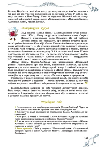Вільно, Берлін та інші міста світу, де виступав перед своїми читачами
(на той час він уже був письменником зі світовим ім’ям). У 1915 р. ми­
тець оселився в Нью-Йорку. Саме за кордоном Шолом-Алейхем завер­
шив свої найвідоміші твори, як-от: «Тев’є-молочник», «Менахем-Мендл»,
«Хлопчик Мотл», «Пісня пісень».
Літературна кут(ня
Над повістю «Пісня пісень» Шолом-Алейхем почав працю­
вати 1909 р. Назву твору дала однойменна книга Старого
Заповіту, приписувана царю Соломону. До неї увійшли
любовні гімни, що оповідають про взаємні почуття прави­
теля Ізраїлю й селянки Суламіфі. Однак Шолом-Алейхем не просто пере­
казав «вічний сюжет» — він створив власний гімн великому коханню.
У біблійні часи мудрець Соломон спромігся зізнатися в любові, здатній
змінити світ і наповнити світлом душу. У XX ст. закоханий юнак Шимек
проголосив, що відчуває до Бузі «ту святу, полум’яно-пекельну любов,
яку оспівано в “Пісні пісень”». «Любов понад усе!» — стверджують
і Соломонові гімни, і повість єврейського письменника.
«Пісня пісень» Шолом-Алейхема має підзаголовок «Юнацький
роман». Розповідаючи про свої твори, письменник зазначав, що слово
«роман» для нього означає і літературний жанр, і любовні стосунки.
Таке сприйняття якнайкраще втілилося в «Пісні пісень». Змальовуючи
кохання від його зародження в часи безтурботних дитячих ігор до сум­
ного фіналу в дорослому житті, автор ніби пише «роман про роман».
Оповідачем у повісті виступає сам головний герой. Він описує перебіг
«юнацького роману» і водночас — власні почуття. Завдяки цьому твір
набуває виразного емоційного забарвлення й задушевного звучання.
Шолом-Алейхем залишив по собі чималий літературний доробок.
Його твори, видані багатьма мовами світу, знайшли сотні тисяч при­
хильників, і передусім тому, що підтримують віру в людяність, світло
й доброту, на яких тримається життя.
Перевірте себе
1. Як перекладається українською псевдонім Шолом-Алейхем? Чому, на
вашу думку, письменник прибрав саме таке літературне ім’я?
2 Які життєві події вплинули на становлення Шолом-Алейхема як пи­
сьменника?
З, Яку роль у житті й творчості Шолом-Алейхема відіграла Україна?
Чому письменника називали єврейським Марком Твеном?
4 3 яким давнім літературним джерелом перегукується повість Шолом-
Алейхема «Пісня пісень»? До яких вічних цінностей звертається пи­
сьменник у цьому творі?
5. Теми проектів. «Київ у творчості Шолом-Алейхема»; «Національний
колорит і гумор у повісті “Хлопчик Мотл”»; «Літературні музеї Шолом-
Алейхема».
 