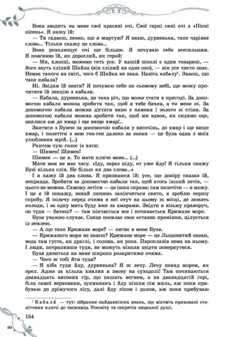 Вона зводить на мене свої красиві очі. Свої гарні сині очі з «Пісні
пісень». Я кажу їй:
— Ти гадаєш, певно, що я жартую? Я знаю, дурненька, таке чарівне
слово... Тільки скажу це слово...
Вона розплющує очі ще більше. Я почуваю себе всесильним.
Я пояснюю їй, як дорослий, як герой:
— Ми, хлопці, можемо геть усе. У нашій школі є один товариш, —
його звуть сліпий Шайка (він сліпий на одне око), — він усе чисто знає.
Немає такого на світі, чого б Шайка не знав. Навіть кабалу1. Знаєш, що
таке кабала?
Ні. Звідки їй знати? Я почуваю себе на сьомому небі, що можу про­
читати їй лекцію з кабали.
— Кабала, дурненька, це така річ, що може стати в пригоді. За допо­
могою кабали можна зробити так, щоб я тебе бачив, а ти мене ні. За
допомогою кабали можна дістати вино з каменя і золото зі стіни. За
допомогою кабали можна зробити так, щоб ми вдвох, як сидимо оце,
знялися аж до хмар і ще вище хмар!..
Знятися з Бузею за допомогою кабали у височінь, до хмар і ще вище
хмар, і полетіти з нею ген-ген далеко за океан — це була одна з моїх
улюблених мрій. (...)
Раптом чую голос із хати:
— Шимек! Шимек!
Шимек — це я. То мати кличе мене... (...)
Мати моя не має часу. «Іду, зараз піду, от уже йду! Я тільки скажу
Бузі кілька слів. Не більш як два слова...»
І я кажу їй два слова. Я признаюся їй: усе, що допіру сказав їй,
неправда. Зробити за допомогою кабали так, щоб хтось інший летів, —
цього не можна. Самому летіти — це інша справа; сам полетіти — я можу.
І це я їй покажу, нехай лишень закінчиться свято, я зроблю першу
спробу. Я полечу перед очима в неї отут на цьому ж місці, де лежать
колоди, і за одну мить буду вже за хмарами. Звідти я візьму праворуч,
он туди — бачиш? — там кінчається все і починається Крижане море.
Бузя уважно слухає. Сонце посилає своє останнє проміння, цілується
із землею.
— А що таке Крижане море? — питає в мене Бузя.
— Крижаного моря не знаєш? Крижане море — це Льодовитий океан,
вода там густа, як драглі, і солона, як ропа. Пароплавів нема на ньому.
І люди, потрапивши туди, не можуть ніколи звідти повернутися.
Бузя дивиться на мене широко розкритими очима.
— Чого ж тобі йти туди?
— Я хіба туди йду, дурненька? Я ж лечу. Лечу понад морем, як
орел. Адже за кілька хвилин я знову на суходолі! Там починаються
дванадцять високих гір, що пашать вогнем, а на дванадцятій горі,
біля самої верховини, зупиняюсь і йду пішки сім миль, аж поки при­
буваю до дрімучого лісу, далі йду лісом і долом, аж поки прибуваю
1К а б а л а — тут: зібрання найдавніших знань, що містить приховані сто­
літтями ключі до таємниць Усесвіту та секретів людської душі.
 