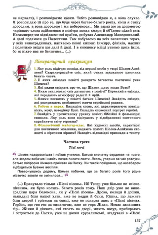 не нарвали), і розповідаємо казки. Тобто розповідаю я, а вона слухає.
Я розповідаю їй про те, що буде через багато-багато років, коли я стану
дорослим, а вона дорослою і ми поберемося... Ми зараз же за допомогою
чарівного слова здіймемося в повітря понад хмари й об’їдемо цілий світ.
Насамперед ми відвідаємо всі країни, де бував Александр Македонський.
А далі подамося до Палестини. Там побуваємо на всіх запашних горах,
у всіх виноградниках, напхаємо повні кишені інжиру, фініків, маслин
і полетимо звідти ще далі й далі. І в кожному місці утнемо щось інше,
бо ж ніхто нас не бачитиме... (...)
Літературний практикум
1 Яку роль відіграє оповідь від першої особи у творі Шолом-Алей-
хема? Схарактеризуйте світ, який очима закоханого хлопчика
бачить читач.
2 У яких епізодах повісті розкрито багатство поетичної уяви
Шимека?
3 Які рядки свідчать про те, що Шимек щиро кохає Бузю?
4 Яким змальовано світ дитинства в повісті? Перекажіть епізоди,
які передають атмосферу радості й мрій.
5 Якими постають у повісті батьки Шимека? Знайдіть епізоди,
які розкривають особливості життя єврейської родини.
6. Робота в парах. Випишіть слова, які характеризують зовніш­
ність, мову, поведінку Бузі. Складіть словесний портрет героїні.
Знайдіть у прочитаному уривку повісті біблійні й фольклорні
символи. Яку роль вони відіграють у відображенні поетичного
сприйняття світу героями?
8. Філологічний майстер-клас. Які художні засоби, характерні
для поетичного мовлення, надають повісті Шолом-Алейхема схо­
жості з ліричним віршем? Наведіть відповідні приклади з тексту.
Частина третя
Тієї ночі
Шимек подорослішав і поїхав учитися. Батько спочатку сердився на нього,
але згодом вибачив і навіть почав писати листи. Якось, уперше за час розлуки,
батько попросив Шимека приїхати на Пасху. Він також повідомив, що незабаром
відбудеться Бузине весілля.
Повернувшись додому, Шимек побачив, що за багато років його рідне
містечко зовсім не змінилося...
(...) Бракувало тільки «Пісні пісень». НіІ Тепер уже більше не «пісне-
пісенно», як було колись, багато років тому. Наш двір уже не вино­
градник царя Соломона, як у «Пісні пісень». Дрова, колоди й дошки,
накидані біля нашої хати, вже не кедри й буки. Кішка, що лежить
біля дверей і гріється на сонці, вже не польова лань з «Пісні пісень».
Горбок, що ген-ген за синагогою, вже не гора Ліван. Немає запашних
гір... Жінки й дівчата, які стоять на дворі, миють посуд, прибирають
і готуються до Пасхи, уже не дочки єрусалимські, згадувані в «Пісні
 