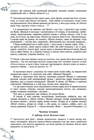 пісень». Де подівся мій колишній молодий, свіжий, ясний, пахощами
пройнятий світ з «Пісні пісень»? (...)
Батьківський будинок був таким само, яким Шимек запам’ятав його з дитин­
ства, от тільки самі батьки постаріли... Бузя майже не змінилася, лише стала
ще вродливішою. Коли Шимек дивився на дівчину, у його душі знову, як і багато
років тому, звучала «Пісня пісень»... ^
І я розповідаю їм новини: що бачив і що чув. І дивлюся при цьому
на Бузю. Шукаю її погляду і зустрічаюся з її очима, її великими, глибо­
кими, засмученими, гарними синіми очима з «Пісні пісень». Але її очі
німі, як її уста, як вона сама. Нічого не кажуть мені її очі. Анічогісінько.
І спадає мені на думку, як колись, «Пісня пісень», вірш за віршем: «Сад
замкнений — сестра моя, наречена». Замкнений сад, загачене джерело...
І буря розбурхується в моїй душі, і гнів палає у моєму серці. Гнів —
не проти когось, лише проти самого себе. На себе гніваюсь і на ті мрії,
дурні, хлоп’ячі, золоті мрії, задля яких я покинув батька й матір. Задля
них я забув Бузю, їм у жертву приніс я частку мого життя, утратив своє
щастя, утратив, утратив навіки... (...)
Разом з батьком Шимек пішов до синагоги, але думки його були далекі від
молитви... Під час святкової вечері в родинному колі чоловіки голосно читали
«Пісню пісень», а мати й Бузя тихенько повторювали: «Багато років не можуть
загасити любові... і ріки не заллють її», і 1-
Я відчиняю вікно і дивлюся на темно-синє нічне небо, на мерехтливі
діамантові зірки. І я запитую сам себе: «Невже? Невже?»
Невже я проґавив своє щастя, проґавив навіки? Невже я власними
руками спалив свій дивовижний палац і випустив гарну божественну
царівну, яку я колись зачарував?.. Невже? А може, ні? Може, я приїхав
своєчасно? «Прийшов я в мій сад, сестро моя, наречена...»
І я ще довго сиджу коло відчиненого вікна серед ночі й перешіптуюся
із цією тихою, м’якою, теплою ранньовесняною ніччю, що сповнена,
дивно сповнена таємниць і загадок...
Тієї ночі я довідався про новину. Я кохаю Бузю.
Я кохаю її тією святою, полум’яною, пекельною любов’ю, яку так
чудово оспівано в «Пісні пісень». Великі вогняні літери вирізьблюються
не знати звідки і линуть перед моїми очима. Літери ці зі щойно читаної
«Пісні пісень», літера по літері: «...Бо дужа, як смерть, любов, люті, як
пекло, ревнощі. Стріли її — стріли вогняні. Вона — полум’я Господнє». (...)
Частина четверта
У суботу після Зелених свят
^ Наступного дня Бузя і Шимек залишилися наодинці й мали нагоду від­
верто поговорити. Дівчина сказала багато хороших слів про свого заможного
нареченого, але раптом зауважила, що йому далеко до Шимека. Відтак герої
вирушили на прогулянку. ^
 