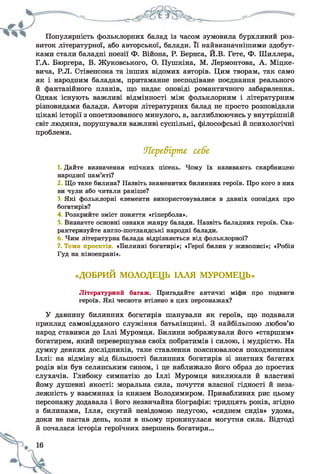 Популярність фольклорних балад із часом зумовила бурхливий роз­
виток літературної, або авторської, балади. її найвизначнішими здобут­
ками стали баладні поезії Ф. Війона, Р. Бернса, Й.В. Гете, Ф. Шиллера,
Г.А. Бюргера, В. Жуковського, О. Пушкіна, М. Лєрмонтова, А. Міцке-
вича, Р.Л. Стівенсона та інших відомих авторів. Цим творам, так само
як і народним баладам, притаманне несподіване поєднання реального
й фантазійного планів, що надає оповіді романтичного забарвлення.
Однак існують важливі відмінності між фольклорним і літературним
різновидами балади. Автори літературних балад не просто розповідали
цікаві історії з опоетизованого минулого, а, заглиблюючись у внутрішній
світ людини, порушували важливі суспільні, філософські й психологічні
проблеми.
Иіере&ірте себе
1. Дайте визначення епічних пісень. Чому їх називають скарбницею
народної пам’яті?
2 Що таке билина? Назвіть знаменитих билинних героїв. Про кого з них
ви чули або читали раніше?
З, Які фольклорні елементи використовувалися в давніх оповідях про
богатирів?
4 Розкрийте зміст поняття «гіпербола».
Визначте основні ознаки жанру балади. Назвіть баладних героїв. Сха­
рактеризуйте англо-шотландські народні балади.
Чим літературна балада відрізняється від фольклорної?
7. Теми проектів. «Билинні богатирі»; «Герої билин у живописі»; «Робін
Гуд на кіноекрані».
«ДОБРИЙ МОЛОДЕЦЬ ІЛЛЯ МУРОМЕЦЬ»
Літературний багаж. Пригадайте античні міфи про подвиги
героїв. Які чесноти втілено в цих персонажах?
У давнину билинних богатирів шанували як героїв, що подавали
приклад самовідданого служіння батьківщині. З найбільшою любов’ю
народ ставився до Іллі Муромця. Билини зображували його «старшим»
богатирем, який перевершував своїх побратимів і силою, і мудрістю. На
думку деяких дослідників, таке ставлення пояснювалося походженням
Іллі: на відміну від більшості билинних богатирів зі знатних багатих
родів він був селянським сином, і це наближало його образ до простих
слухачів. Глибоку симпатію до Іллі Муромця викликали й властиві
йому душевні якості: моральна сила, почуття власної гідності й неза­
лежність у взаєминах із князем Володимиром. Привабливих рис цьому
персонажу додавала і його незвичайна біографія: тридцять років, згідно
з билинами, Ілля, скутий невідомою недугою, «сиднем сидів» удома,
доки не настав день, коли в ньому прокинулася могутня сила. Відтоді
й почалася історія героїчних звершень богатиря...
 