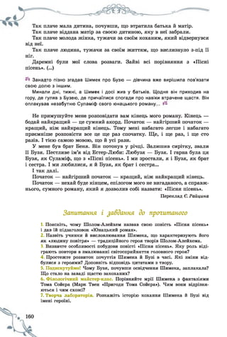 Так плаче мала дитина, почувши, що втратила батька й матір.
Так плаче віддана матір за своєю дитиною, яку в неї забрали.
Так плаче молода жінка, тужачи за своїм коханим, який відвернувся
від неї.
Так плаче людина, тужачи за своїм життям, що вислизнуло з-під її
Даремні були мої слова розваги. Зайві всі порівняння з «Пісні
пісень». (...)
Занадто пізно згадав Шимек про Бузю — дівчина вже вирішила пов’язати
свою долю з іншим.
Минали дні, тижні, а Шимек і досі жив у батьків. Щодня він приходив на
гору, де гуляв з Бузею, де причаїлися спогади про навіки втрачене щастя. Він
оплакував незабутню Суламіф свого юнацького роману...
Не примушуйте мене розповідати вам кінець мого роману. Кінець —
бодай найкращий — це сумний акорд. Початок — найгірший початок —
кращий, ніж найкращий кінець. Тому мені набагато легше і набагато
приємніше розповісти все це ще раз спочатку. Ще, і ще раз, і ще сто
разів. І тією самою мовою, що й усі рази.
У мене був брат Беня. Він потонув у річці. Залишив сирітку, звали
її Бузя. Пестливе ім’я від Естер-Люби: Любузя — Бузя. І гарна була ця
Бузя, як Суламіф, що з «Пісні пісень». І ми зростали, я і Бузя, як брат
і сестра. І ми любилися, я й Бузя, як брат і сестра...
І так далі.
Початок — найгірший початок — кращий, ніж найкращий кінець.
Початок — нехай буде кінцем, епілогом мого не вигаданого, а справж­
нього, сумного роману, який я дозволив собі назвати: «Пісня пісень».
Переклад Є.Райцина
Запитання і завдання до прочитаного
1. Поясніть, чому Шолом-Алейхем назвав свою повість «Пісня пісень»
1 дав їй підзаголовок «Юнацький роман».
2 Назвіть учинки й висловлювання Шимека, що характеризують його
як «людину повітря» — традиційного героя творів Шолом-Алейхема.
3. Визначте особливості побудови повісті «Пісня пісень». Яку роль віді­
грають повтори в змалюванні світосприйняття головного героя?
4 Простежте розвиток почуттів Шимека й Бузі в часі. Які зміни від­
булися з героями? Доповніть відповідь цитатами з твору.
5. Подискутуймо! Чому Бузя, почувши освідчення Шимека, заплакала?
Що стало на заваді щастю закоханих?
6. Філологічний майстер-клас Порівняйте мрії Шимека з фантазіями
Тома Сойера (Марк Твен «Пригоди Тома Сойера»). Чим вони відрізня­
ються і чим схожі?
7. Творча лабораторія Розкажіть історію кохання Шимека й Бузі від
імені героїні.
 