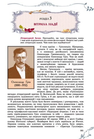Літературний багаж. Пригадайте, що таке літературна казка
і чим вона відрізняється від казки фольклорної. Назвіть свої улюб­
лені літературні казки. Чим вони вам подобаються?
Є така країна — Грінландія. Щоправда,
шукати її слід не на географічній карті,
а в книжках російського письменника
Олександра Гриневського, що творив під
псевдонімом Олександр Грін. Там ви знай­
дете і екзотичні пейзажі цієї країни, і диво­
вижні історії з життя її мешканців — людей
з незвичайними іменами й бурхливою
уявою, які вміють мріяти.
Звісно, Грінландія — країна вигадана,
але не казкова. У ній є автомобілі, газети,
телефони і безліч інших реалій початку
XX ст. Та й самі «грінландці» не надто схожі
на казкових персонажів, адже долають ті
самі життєві труднощі, захоплюються тими
самими ідеями, хворіють на ті самі духовні
недуги, що й їхні реальні сучасники. А втім,
над цією країною майорить пурпурове
вітрило Дива. До речі, назву «Грінландія»
вигадав літературний критик К. Зелінський. Вона не лише увиразнює
своєрідність художнього світу Гріна, а й дає зрозуміти, що в цей світ
усією душею закорінений і сам письменник.
У реальному житті Гріна було багато поневірянь і розчарувань, тож
залишається загадкою, на чому ґрунтувалися його романтизм і мрій­
ливість. Роздивляючись фотопортрети цього виснаженого чоловіка із
сумним, навіть трагічним поглядом, важко повірити, що саме він —
автор тріумфально-щасливої повісті «Пурпурові вітрила». І все ж таки
своїх героїв-романтиків Грін «списував» із себе — відданого ідеалам
юності, упевненого, що людське серце здатне творити дива.
Олександр Степанович народився 23 серпня 1880 р. в місті Слобод-
ському В’ятської губернії. Незабаром його сім’я переїхала до В’ятки.
Першим словом, яке хлопчик прочитав у п’ять років, було «море»,
першою самотужки опанованою книжкою — «Пригоди Гуллівера».
Олександр Грін
(1880- 1932)
іб і 9
 