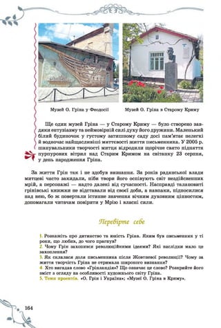 Музей О. Гріна у Феодосії Музей О. Гріна в Старому Криму
Ще один музей Гріна — у Старому Криму — було створено зав­
дяки ентузіазму та неймовірній силі духу його дружини. Маленький
білий будиночок у густому затишному саду досі пам’ятає нелегкі
й водночас найщасливіші миттєвості життя письменника. У 2005 р.
шанувальники творчості митця відродили щорічне свято підняття
пурпурових вітрил над Старим Кримом на світанку 23 серпня,
у день народження Гріна.
За життя Грін так і не здобув визнання. За років радянської влади
митцеві часто закидали, ніби твори його оспівують світ нездійсненних
мрій, а персонажі — надто далекі від сучасності. Насправді талановиті
грінівські книжки не відставали від своєї доби, а навпаки, підносилися
над нею, бо ж повертали істинне значення вічним духовним цінностям,
допомагали читачам повірити у Мрію і власні сили.
Перевірте себе
1. Розкажіть про дитинство та юність Гріна. Яким був письменник у ті
роки, що любив, до чого прагнув?
2. Чому Грін захопився революційними ідеями? Які наслідки мало це
захоплення?
3. Як склалася доля письменника після Жовтневої революції? Чому за
життя творчість Гріна не отримала широкого визнання?
4. Хто вигадав слово «Грінландія»? Що означає це слово? Розкрийте його
зміст з огляду на особливості художнього світу Гріна.
5. Теми проектів. «О. Грін і Україна»; «Музеї О. Гріна в Криму».
 