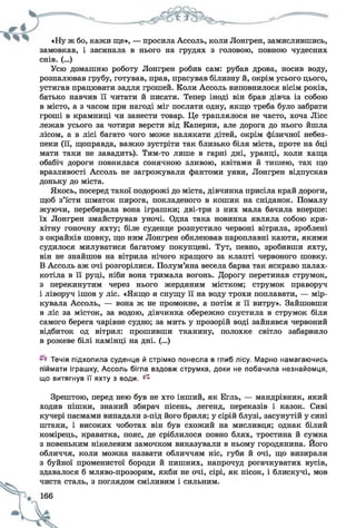 «Ну ж бо, кажи ще», — просила Ассоль, коли Лонгрен, замислившись,
замовкав, і засинала в нього на грудях з головою, повною чудесних
снів. (...)
Усю домашню роботу Лонгрен робив сам: рубав дрова, носив воду,
розпалював грубу, готував, прав, прасував білизну й, окрім усього цього,
устигав працювати задля грошей. Коли Ассоль виповнилося вісім років,
батько навчив її читати й писати. Тепер іноді він брав дівча із собою
в місто, а з часом при нагоді міг послати одну, якщо треба було забрати
гроші в крамниці чи занести товар. Це траплялося не часто, хоча Лісс
лежав усього за чотири версти від Каперни, але дорога до нього йшла
лісом, а в лісі багато чого може налякати дітей, окрім фізичної небез­
пеки (її, щоправда, важко зустріти так близько біля міста, проте на оці
мати таки не завадить). Тим-то лише в гарні дні, уранці, коли хаща
обабіч дороги повнилася сонячною зливою, квітами й тишею, так що
вразливості Ассоль не загрожували фантоми уяви, Лонгрен відпускав
доньку до міста.
Якось, посеред такої подорожі до міста, дівчинка присіла край дороги,
щоб з’їсти шматок пирога, покладеного в кошик на сніданок. Помалу
жуючи, перебирала вона іграшки; дві-три з них мала бачила вперше:
їх Лонгрен змайстрував уночі. Одна така новинка являла собою кри­
хітну гоночну яхту; біле суденце розпустило червоні вітрила, зроблені
з окрайків шовку, що ним Лонгрен обклеював пароплавні каюти, якими
судилося милуватися багатому покупцеві. Тут, певно, зробивши яхту,
він не знайшов на вітрила нічого кращого за клапті червоного шовку.
В Ассоль аж очі розгорілися. Полум’яна весела барва так яскраво палах­
котіла в її руці, ніби вона тримала вогонь. Дорогу перетинав струмок,
з перекинутим через нього жердяним містком; струмок праворуч
і ліворуч ішов у ліс. «Якщо я спущу її на воду трохи поплавати, — мір­
кувала Ассоль, — вона ж не промокне, а потім я її витру». Зайшовши
в ліс за місток, за водою, дівчинка обережно спустила в струмок біля
самого берега чарівне судно; за мить у прозорій воді зайнявся червоний
відбиток од вітрил: прошивши тканину, полохке світло забарвило
в рожеве білі камінці на дні. (...)
Течія підхопила суденце й стрімко понесла в глиб лісу. Марно намагаючись
піймати іграшку, Ассоль бігла вздовж струмка, доки не побачила незнайомця,
що витягнув її яхту з води, ^
Зрештою, перед нею був не хто інший, як Егль, — мандрівник, який
ходив пішки, знаний збирач пісень, легенд, переказів і казок. Сиві
кучері пасмами випадали з-під його бриля; у сірій блузі, засунутій у сині
штани, і високих чоботах він був схожий на мисливця; однак білий
комірець, краватка, пояс, де сріблилося повно блях, тростина й сумка
з новеньким нікелевим замочком виказували в ньому городянина. Його
обличчя, коли можна назвати обличчям ніс, губи й очі, що визирали
з буйної променистої бороди й пишних, напрочуд рогачкуватих вусів,
здавалося б мляво-прозорим, якби не очі, сірі, як пісок, і блискучі, мов
чиста сталь, з поглядом сміливим і сильним.
 
