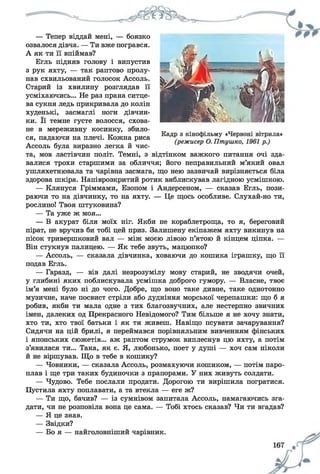 — Тепер віддай мені, — боязко
озвалося дівча. — Ти вже погрався.
А як ти її впіймав?
Егль підняв голову і випустив
з рук яхту, — так раптово пролу­
нав схвильований голосок Ассоль.
Старий із хвилину розглядав її
усміхаючись... Не раз прана ситце­
ва сукня ледь прикривала до колін
худенькі, засмаглі ноги дівчин­
ки. Її темне густе волосся, схова­
не в мереживну косинку, збило­
ся, падаючи на плечі. Кожна риса
Ассоль була виразно легка й чис­
та, мов ластівчин політ. Темні, з відтінком важкого питання очі зда­
валися трохи старшими за обличчя; його неправильний м’який овал
ушляхетнювала та чарівна засмага, що нею зазвичай вирізняється біла
здорова шкіра. Напіврозкритий ротик виблискував лагідною усмішкою.
— Клянуся Гріммами, Езопом і Андерсеном, — сказав Егль, пози­
раючи то на дівчинку, то на яхту. — Це щось особливе. Слухай-но ти,
рослино! Твоя штуковина?
— Та уже ж моя...
— В акурат біля моїх ніг. Якби не кораблетроща, то я, береговий
пірат, не вручив би тобі цей приз. Залишену екіпажем яхту викинув на
пісок тривершковий вал — між моєю лівою п’ятою й кінцем ціпка. —
Він стукнув палицею. — Як тебе звуть, мацюпко?
— Ассоль, — сказала дівчинка, ховаючи до кошика іграшку, що її
подав Егль.
— Гаразд, — вів далі незрозумілу мову старий, не зводячи очей,
у глибині яких поблискувала усмішка доброго гумору. — Власне, твоє
ім’я мені було ні до чого. Добре, що воно таке дивне, таке однотонно
музичне, наче посвист стріли або дудніння морської черепашки: що б я
робив, якби ти мала одне з тих благозвучних, але нестерпно звичних
імен, далеких од Прекрасного Невідомого? Тим більше я не хочу знати,
хто ти, хто твої батьки і як ти живеш. Навіщо псувати зачарування?
Сидячи на цій брилі, я переймався порівняльним вивченням фінських
і японських сюжетів... аж раптом струмок виплеснув цю яхту, а потім
з’явилася ти... Така, як є. Я, любонько, поет у душі — хоч сам ніколи
й не віршував. Що в тебе в кошику?
— Човники, — сказала Ассоль, розмахуючи кошиком, — потім паро­
плав і ще три таких будиночки з прапорами. У них живуть солдати.
— Чудово. Тебе послали продати. Дорогою ти вирішила погратися.
Пустила яхту поплавати, а та втекла — еге ж?
— Ти що, бачив? — із сумнівом запитала Ассоль, намагаючись зга­
дати, чи не розповіла вона це сама. — Тобі хтось сказав? Чи ти вгадав?
— Я це знав.
— Звідки?
— Бо я — найголовніший чарівник.
 