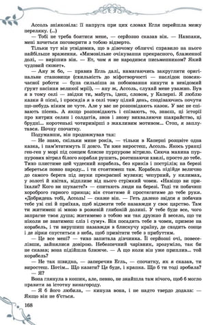 Ассоль зніяковіла: її напруга при цих словах Егля перейшла межу
переляку. (...)
— Тобі не треба боятися мене, — серйозно сказав він. — Навпаки,
мені хочеться поговорити з тобою відверто.
Тільки тут він усвідомив, що в дівочому обличчі справило на нього
найбільше враження. «Мимовільне очікування прекрасного, блаженної
долі, — вирішив він. — Ет, чом я не народився письменником? Який
чудовий сюжет».
— Ану ж бо, — правив Егль далі, намагаючись закруглити оригі­
нальне становище (схильність до міфотворчості — наслідок повсяк­
часної роботи — була сильніша за побоювання кинути в невідомий
ґрунт насіння великої мрії), — ану ж, Ассоль, слухай мене уважно. Був
я в тому селі — звідки ти, мабуть, ідеш, словом, у Каперні. Я люблю
казки й пісні, і просидів я в селі тому цілий день, сподіваючись почути
що-небудь ніким не чуте. Але у вас не розповідають казок. У вас не спі­
вають пісень. А якщо розповідають і співають, то, знаєш, ці історії
про хитрих селян і солдатів, знов і знову вихваляючи шахрайство, ці
брудні... коротенькі чотиривірші з жахливим мотивом... Стоп, я заплу­
тався. Почну спочатку.
Подумавши, він продовжував так:
— Не знаю, скільки мине років, — тільки в Каперні розцвіте одна
казка, і пам’ятатимуть її довго. Ти вже виростеш, Ассоль. Якось уранці
ген-ген у морі під сонцем блисне пурпурове вітрило. Сяюча махина пур­
пурових вітрил білого корабля рушить, розтинаючи хвилі, просто до тебе.
Тихо плистиме цей чудесний корабель, без криків і пострілів; на березі
збереться повно народу... і ти стоятимеш там. Корабель підійде велично
до самого берега під звуки прекрасної музики; чепурний, у килимах,
у золоті й квітах, відпливе від нього стрімкий човен. «Навіщо ви при­
їхали? Кого ви шукаєте?» — спитають люди на березі. Тоді ти побачиш
хороброго гарного принца; він стоятиме й простягатиме до тебе руки.
«Добридень тобі, Ассоль! — скаже він. — Геть далеко звідси я побачив
тебе уві сні й приїхав, щоб відвезти тебе назавжди у своє царство. Там
ти житимеш зі мною в рожевій глибокій долині. У тебе буде все, чого
запрагне твоя душа; житимемо з тобою ми так дружно й весело, що ти
ніколи не знатимеш сліз і суму». Він посадить тебе в човен, привезе на
корабель, і ти вирушиш назавжди в блискучу країну, де сходить сонце
і де зірки спустяться з неба, щоб привітати тебе з прибуттям.
— Це все мені? — тихо запитала дівчинка. Її серйозні очі, повесе­
лівши, зайнялися довірою. Небезпечний чарівник, зрозуміло, так би
не сказав; вона підійшла ближче. — А що коли він уже приплив... той
корабель?
— Не так швидко, — заперечив Егль, — спочатку, як я сказав, ти
виростеш. Потім... Що казати? Це буде, і крапка. Що б ти тоді зробила?
— Я?
Вона глянула в кошик, але, певно, не знайшла там нічого, щоб б могло
правити за істотну винагороду.
— Я б його любила, — кинула вона, і не надто твердо додала: —
Якщо він не б’ється.
 