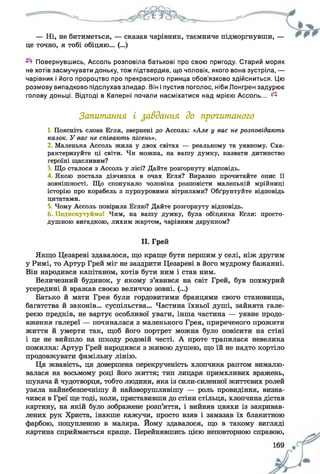 — Ні, не битиметься, — сказав чарівник, таємниче підморгнувши, —
це точно, я тобі обіцяю... (...)
Повернувшись, Ассоль розповіла батькові про свою пригоду. Старий моряк
не хотів засмучувати доньку, тож підтвердив, що чоловік, якого вона зустріла, —
чарівник і його пророцтво про прекрасного принца обов'язково здійсниться. Цю
розмову випадково підслухав злидар. Він і пустив поголос, ніби Лонгрен задурює
голову доньці. Відтоді в Каперні почали насміхатися над мрією Ассоль... ^
Запитання і завдання до прочитаного
1. Поясніть слова Егля, звернені до Ассоль: «Але у вас не розповідають
казок. У вас не співають пісень».
2 Маленька Ассоль жила у двох світах — реальному та уявному. Сха­
рактеризуйте ці світи. Чи можна, на вашу думку, назвати дитинство
героїні щасливим?
3. Що сталося з Ассоль у лісі? Дайте розгорнуту відповідь.
4 Якою постала дівчинка в очах Егля? Виразно прочитайте опис її
зовнішності. Що спонукало чоловіка розповісти маленькій мрійниці
історію про корабель з пурпуровими вітрилами? Обґрунтуйте відповідь
цитатами.
5, Чому Ассоль повірила Еглю? Дайте розгорнуту відповідь.
6. Подискутуймо! Чим, на вашу думку, була обіцянка Егля: просто­
душною вигадкою, лихим жартом, чарівним дарунком?
II. Грей
Якщо Цезареві здавалося, що краще бути першим у селі, ніж другим
у Римі, то Артур Грей міг не заздрити Цезареві в його мудрому бажанні.
Він народився капітаном, хотів бути ним і став ним.
Величезний будинок, у якому з’явився на світ Грей, був похмурий
усередині й вражав своєю величчю зовні. (...)
Батько й мати Грея були гордовитими бранцями свого становища,
багатства й законів... суспільства... Частина їхньої душі, зайнята гале­
реєю предків, не вартує особливої уваги, інша частина — уявне продо­
вження галереї — починалася з маленького Грея, приреченого прожити
життя й умерти так, щоб його портрет можна було повісити на стіні
і це не вийшло на шкоду родовій честі. А проте трапилася невелика
помилка: Артур Грей народився з живою душею, що їй не надто кортіло
продовжувати фамільну лінію.
Ця жвавість, ця довершена перекрученість хлопчика раптом вималю­
валася на восьмому році його життя; тип лицаря примхливих вражень,
шукача й чудотворця, тобто людини, яка із сили-силенної життєвих ролей
узяла найнебезпечнішу й найзворушливішу — роль провидіння, визна­
чився в Греї ще тоді, коли, приставивши до стіни стільця, хлопчина дістав
картину, на якій було зображене розп’яття, і вийняв цвяхи із закривав­
лених рук Христа, інакше кажучи, просто взяв і замазав їх блакитною
фарбою, поцупленою в маляра. Йому здавалося, що в такому вигляді
картина сприймається краще. Перейнявшись цією неповторною справою,
 