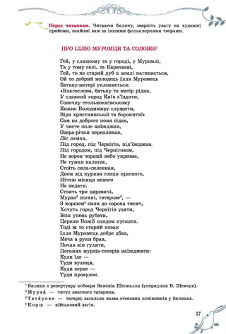 прийоми, знайомі вам за іншими фольклорними творами.
ПРО ІЛЛЮ МУРОМЦЯ ТА СОЛОВІЯ1
Гей, у славному та у городі, у Муромлі,
Та у тому селі, та Карачаєві,
Гей, то не старий дуб к землі нагинається,
Ой то добрий молодець Ілля Муромець
Батьку-матері уклоняється:
«Благослови, батьку та матір рідна,
У славний город Київ з’їздити,
Сонечку стольнокиївському
Князю Володимиру служити,
Віри християнської та боронити!»
Сам на доброго коня сідав,
У чисте поле виїжджав,
Озера-річки перепливав,
Ліс ламав,
Під город, під Чернігів, під’їжджав.
Під городом, під Черніговом,
Не ворон чорний небо укриває,
Не туман налягає,
Стоїть сила-силенная,
Днем від куряви сонця красного,
Ніччю місяця ясного
Не видати.
Стоять три царевичі,
Мурзи2погані, татарове3, —
З коршем4сили до сорока тисяч,
Хочуть город Чернігів узяти,
Всіх упень рубати,
Церкви Божії скидом пускати.
Тоді ж то старий козак
Ілля Муромець добре дбав,
Меча в руки брав,
Почав він гуляти,
Поганих мурзів-татарів наїжджати:
Куди їде —
Туди вулиця,
Куди верне —
Туди провулок.
1Билина з репертуару кобзаря Зиновія Штокалка (упорядник В. Шевчук).
2М у р з а — титул знатного татарина.
3Т а т а р о в е — татари; загальна назва степових кочівників у билинах.
4К о р ш — військовий загін.
 